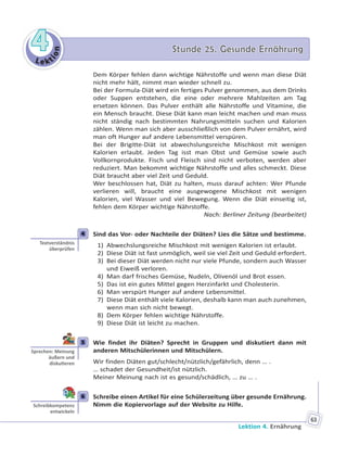 Le kt
ion
44 Stunde 25. Gesunde ErnährungStunde 25. Gesunde Ernährung
Lektion 4. Ernährung
63
Dem Körper fehlen dann wichtige Nährstoffe und wenn man diese Diät
nicht mehr hält, nimmt man wieder schnell zu.
Bei der Formula-Diät wird ein fertiges Pulver genommen, aus dem Drinks
oder Suppen entstehen, die eine oder mehrere Mahlzeiten am Tag
ersetzen können. Das Pulver enthält alle Nährstoffe und Vitamine, die
ein Mensch braucht. Diese Diät kann man leicht machen und man muss
nicht ständig nach bestimmten Nahrungsmitteln suchen und Kalorien
zählen. Wenn man sich aber ausschließlich von dem Pulver ernährt, wird
man oft Hunger auf andere Lebensmittel verspüren.
Bei der Brigitte-Diät ist abwechslungsreiche Mischkost mit wenigen
Kalorien erlaubt. Jeden Tag isst man Obst und Gemüse sowie auch
Vollkornprodukte. Fisch und Fleisch sind nicht verboten, werden aber
reduziert. Man bekommt wichtige Nährstoffe und alles schmeckt. Diese
Diät braucht aber viel Zeit und Geduld.
Wer beschlossen hat, Diät zu halten, muss darauf achten: Wer Pfunde
verlieren will, braucht eine ausgewogene Mischkost mit wenigen
Kalorien, viel Wasser und viel Bewegung. Wenn die Diät einseitig ist,
fehlen dem Körper wichtige Nährstoffe.
Nach: Berliner Zeitung (bearbeitet)
4 Sind das Vor- oder Nachteile der Diäten? Lies die Sätze und bestimme.
1) Abwechslungsreiche Mischkost mit wenigen Kalorien ist erlaubt.
2) Diese Diät ist fast unmöglich, weil sie viel Zeit und Geduld erfordert.
3) Bei dieser Diät werden nicht nur viele Pfunde, sondern auch Wasser
und Eiweiß verloren.
4) Man darf frisches Gemüse, Nudeln, Olivenöl und Brot essen.
5) Das ist ein gutes Mittel gegen Herzinfarkt und Cholesterin.
6) Man verspürt Hunger auf andere Lebensmittel.
7) Diese Diät enthält viele Kalorien, deshalb kann man auch zunehmen,
wenn man sich nicht bewegt.
8) Dem Körper fehlen wichtige Nährstoffe.
9) Diese Diät ist leicht zu machen.
5 Wie findet ihr Diäten? Sprecht in Gruppen und diskutiert dann mit
anderen Mitschülerinnen und Mitschülern.
Wir finden Diäten gut/schlecht/nützlich/gefährlich, denn … .
… schadet der Gesundheit/ist nützlich.
Meiner Meinung nach ist es gesund/schädlich, … zu … .
6 Schreibe einen Artikel für eine Schülerzeitung über gesunde Ernährung.
Nimm die Kopiervorlage auf der Website zu Hilfe.
4
Textverständnis
überprüfen
5
Sprechen: Meinung
äußern und
disku eren
6
Schreibkompetenz
entwickeln
 