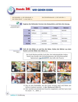 Le ktion
44
Lektion 4. Ernährung
64
WIR GEHEN ESSENStunde 26
1 Ergänze die fehlenden Formen des Konjunktivs und höre die Lösung.
haben werden mögen können
ich hätte … … könnte
du hättest würdest … …
er/sie/es … … möchte …
wir … … möchten könnten
ihr … würdet … könntet
sie/sie hätten würden möchten …
2 Sieh dir die Bilder an und lies die Sätze. Ordne die Wörter aus dem
Kasten und die Bilder den Sätzen zu.
das Sushi-Restaurant/die Sushi-Bar, die Imbissbude/der Imbiss-
Stand, das Eiscafé, das Schnellrestaurant, die Schulmensa/der
Speiseraum, das Restaurant, das Café, die Pizzeria
A
E
B
F
C
G
D
H
1) Das ist eine Gaststätte, wo das Essen serviert wird und Gäste von
Kellnern bedient werden. → das Restaurant (Bild G)
2) Hier werden verschiedenste Eissorten angeboten und hier kann man
Eis essen. → … (Bild …)
1
Gramma k und
Aussprache üben
2
Wortschatz
üben
die Gaststätte -n, die Imbissbude -n,
der Imbiss-Stand -¨-e, das Lokal -e,
das Schnellrestaurant -s, die Sushi-Bar -s
 