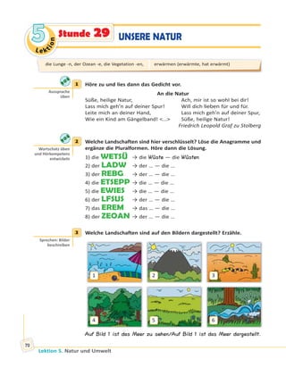 Le ktion
55
Lektion 5. Natur und Umwelt
70
UNSERE NATURStunde 29
1 Höre zu und lies dann das Gedicht vor.
An die Natur
Süße, heilige Natur, Ach, mir ist so wohl bei dir!
Lass mich geh’n auf deiner Spur! Will dich lieben für und für.
Leite mich an deiner Hand, Lass mich geh’n auf deiner Spur,
Wie ein Kind am Gängelband! <...> Süße, heilige Natur!
Friedrich Leopold Graf zu Stolberg
2 Welche Landschaften sind hier verschlüsselt? Löse die Anagramme und
ergänze die Pluralformen. Höre dann die Lösung.
1) die WETSÜ → die Wüste — die Wüsten
2) der LADW → der … — die …
3) der REBG → der … — die …
4) die ETSEPP → die … — die …
5) die EWIES → die … — die …
6) der LFSUS → der … — die …
7) das EREM → das … — die …
8) der ZEOAN → der … — die …
3 Welche Landschaften sind auf den Bildern dargestellt? Erzähle.
1
4
2
5
3
6
Auf Bild 1 ist das Meer zu sehen/Auf Bild 1 ist das Meer dargestellt.
1
Aussprache
üben
2
Wortschatz üben
und Hörkompetenz
entwickeln
3
Sprechen: Bilder
beschreiben
die Lunge -n, der Ozean -e, die Vegetation -en, erwärmen (erwärmte, hat erwärmt)
 