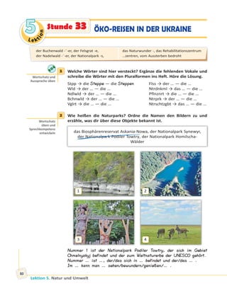 Le ktion
55
Lektion 5. Natur und Umwelt
80
ÖKO-REISEN IN DER UKRAINEStunde 33
1 Welche Wörter sind hier versteckt? Ergänze die fehlenden Vokale und
schreibe die Wörter mit den Pluralformen ins Heft. Höre die Lösung.
Stpp → die Steppe — die Steppen Flss → der … — die …
Wld → der … — die … Ntrdnkml → das … — die …
Ndlwld → der … — die … Pflnznrt → die … — die …
Bchnwld → der … — die … Ntrprk → der … — die …
Vglrt → die … — die … Ntrschtzgbt → das … — die …
2 Wie heißen die Naturparks? Ordne die Namen den Bildern zu und
erzähle, was dir über diese Objekte bekannt ist.
das Biosphärenreservat Askania-Nowa, der Nationalpark Synewyr,
der Nationalpark Podiler Towtry, der Nationalpark Homilscha-
Wälder
1 2
3 4
Nummer 1 ist der Nationalpark Podiler Towtry, der sich im Gebiet
Chmelnyzkyj befindet und der zum Weltnaturerbe der UNESCO gehört.
Nummer … ist …, der/das sich in … befindet und der/das … .
Im … kann man … sehen/bewundern/genießen/… .
1
Wortschatz und
Aussprache üben
2
Wortschatz
üben und
Sprechkompetenz
entwickeln
der Buchenwald -¨-er, der Felsgrat -e,
der Nadelwald -¨-er, der Nationalpark -s,
das Naturwunder -, das Rehabilitationszentrum
…zentren, vom Aussterben bedroht
 