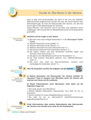Le ktion
55 Stunde 33. Öko-Reisen in der UkraineStunde 33. Öko-Reisen in der Ukraine
Lektion 5. Natur und Umwelt
82
Aber es gibt auch Buchenwälder, die 2017 in die Liste des UNESCO-
Weltnaturerbes aufgenommen wurden. Der See, der seinen Namen dem
Nationalpark gab, ist eines der Naturwunder der Ukraine. Um den See
herum gibt es Öko-Wanderwege für Touristen.
Einige Pflanzen- und Tierarten sind in die Rote Liste bedrohter Arten
eingetragen. 2011 wurde hier ein Rehabilitationszentrum für Braunbären
geschaffen.
5 Antworte auf die Fragen zu den Texten.
1) Wo kann man einen Felsgrat bewundern? → Im Nationalpark Podiler
Towtry.
2) Welcher Naturpark ist der größte? → …
3) Welcher Naturpark ist der älteste? → …
4) Welcher Naturpark hat einen bekannten See? → …
5) Wo können exotische Tiere bewundert werden? → …
6) Wo stehen seltene und vom Aussterben bedrohte Vogel- und
Tierarten unter dem Schutz? → …
7) Wo gibt es ein Rehabilitationszentrum für Braunbären? → …
8) Die Teile welches Naturparks gehören zum UNESCO-Weltnatur-
erbe? → …
9) Wo kann man nicht nur Naturschönheiten, sondern auch
archäologische Denkmäler sehen? → …
6 Höre die Gespräche und löse die Aufgaben auf der Website.
7 a) Welche Naturparks und Naturwunder der Ukraine möchtet ihr
besuchen? Plant in Gruppen eine Öko-Reise durch die Ukraine und
zeichnet eure Route auf die Landkarte.
b) Macht Präsentationen eurer Öko-Reisen. Geht dabei auf die
folgenden Fragen ein.
• Wie lange dauert eure Öko-Reise?
• Welche Objekte (Naturparks, Naturwunder etc.) habt ihr vor zu
besuchen?
• Womit möchtet ihr reisen (Rad/Bahn/Bus/zu Fuß etc.)?
• Wo habt ihr vor zu übernachten? (Hotel/Ferienwohnung/
Jugendherberge/Zelt etc.)?
8 Finde Informationen über weitere Nationalparks oder Naturwunder
der Ukraine und schreibe kurze Texte für die Projektarbeit.
5
Textverständnis
überprüfen
6
Geh auf: interac ve.
ranok.com.ua
auff deer WWebbsitte.
7
Schreib- und
Sprechkompetenz
entwickeln
8
Schreibkompetenz
entwickeln
 