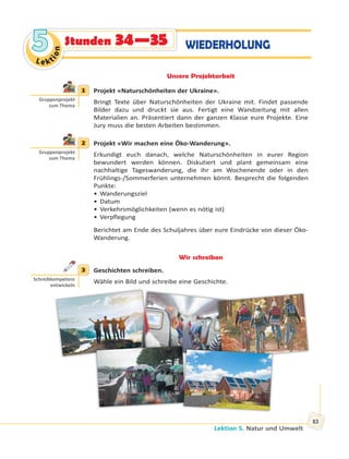 Lektion 5. Natur und Umwelt
83
Le kt
ion
55 WIEDERHOLUNGStunden 34—35
Unsere Projektarbeit
1 Projekt «Naturschönheiten der Ukraine».
Bringt Texte über Naturschönheiten der Ukraine mit. Findet passende
Bilder dazu und druckt sie aus. Fertigt eine Wandzeitung mit allen
Materialien an. Präsentiert dann der ganzen Klasse eure Projekte. Eine
Jury muss die besten Arbeiten bestimmen.
2 Projekt «Wir machen eine Öko-Wanderung».
Erkundigt euch danach, welche Naturschönheiten in eurer Region
bewundert werden können. Diskutiert und plant gemeinsam eine
nachhaltige Tageswanderung, die ihr am Wochenende oder in den
Frühlings-/Sommerferien unternehmen könnt. Besprecht die folgenden
Punkte:
• Wanderungsziel
• Datum
• Verkehrsmöglichkeiten (wenn es nötig ist)
• Verpflegung
Berichtet am Ende des Schuljahres über eure Eindrücke von dieser Öko-
Wanderung.
Wir schreiben
3 Geschichten schreiben.
Wähle ein Bild und schreibe eine Geschichte.
1
Gruppenprojekt
zum Thema
2
Gruppenprojekt
zum Thema
3
Schreibkompetenz
entwickeln
 