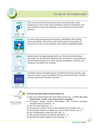 Le kt
ion
66 Stunde 36. KunstgattungenStunde 36. Kunstgattungen
Lektion 6. Kunst
87
cosmi
Userprofil
15.12 2018 19.10
Das ist eine szenische Darstellung einer Geschichte oder eines
Ereignisses in Form einer Kommunikation zwischen Darstellern und
dem Publikum. Auch das Gebäude, wo das präsentiert wird, heißt
genauso.
annelies
Userprofil
15.12 2018 19.45
Für diese alte Kunstgattung sind Farben und Motive sehr wichtig.
Die ersten Werke sind schon in der letzten Eiszeit entstanden, als
Urmenschen Tiere an den Wänden ihrer Höhlen dargestellt haben.
ghost
Userprofil
16.12 2018 16.43
Werke dieser Kunstgattung bestehen aus Tönen und Geräuschen,
das heißt, aus akustischem Material, das mit Hilfe von verschiedenen
Instrumenten erzeugt wird. Auch Pausen, Klangfarbe, Tonhöhe und
Tondauer sind dabei sehr wichtig.
cool
Userprofil
16.12 2018 16.43
Für Werke dieser Kunstgattung ist schriftliche Fixierung wichtig, aber
manchmal gibt es auch mündliche Formen. Mit diesem Wort werden
meistens gedruckte Schriften gemeint.
4 a) Forme die Aktiv-Sätze in Passiv-Sätze um.
1) Das neue Theaterstück löst viele Diskussionen aus. → Durch das neue
Theaterstück werden viele Diskussionen ausgelöst.
2) Trompete, Klavier, Gitarre, Kontrabass und Trommel erzeugen
charakteristische Jazztöne. → …
3) Der Film löst Angst aus. → …
4) Urmenschen stellten Tiere an den Wänden ihrer Höhlen dar. → …
5) Die Künstler führten ihr Werk zum ersten Mal in Berlin vor. → …
6) Der Privatdetektiv untersucht den Fall. → …
7) Die Autoren fixieren ihre Werke schriftlich. → …
8) Musikinstrumente begleiten den Gesang. → …
4
Gramma k
üben
Sieh dir die Regel
auf Seite 173 an
 