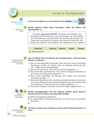Le ktion
66 Stunde 36. KunstgattungenStunde 36. Kunstgattungen
Lektion 6. Kunst
88
b) Löse die Aufgaben zur Grammatik auf der Website.
5 Welche Abarten haben diese Gattungen? Ordne die Wörter den
Oberbegriffen zu.
der Blues, der Dokumentarfilm, das Drama, das Gedicht, das
Genrebild, der Horrorfilm, der Jazz, die Komödie, der Kriminalfilm,
der Kriminalroman, das Marinebild, das Musical, die Novelle, die
Ouvertüre, das Porträt, der Roman, der Science-Fiction-Film, die
Sinfonie, der Spielfilm, das Stillleben, das Theaterstück, die Tragödie
Filmkunst Literatur Malerei Musik Theater
der Dokumentarfilm, … … … … …
6 Löse die Rätsel über die Abarten der Kunstgattungen. Finde passende
Wörter aus Übung 5.
1) Das ist eine gedruckte Geschichte. Hier wird von einem kriminellen
Verbrechen erzählt. Ein Polizist oder ein Detektiv untersucht den
Fall. → Das ist ein Kriminalroman.
2) Das ist ein Kunstwerk. Hier wird eine Person dargestellt. → …
3) Das ist ein Werk auf der Bühne. Hier wird eine lustige Geschichte aus
dem Leben von Menschen vorgeführt. → …
4) Das ist eine Kunstform, wo Gesang, Tanz, Musik und Schauspiel
verbunden werden. → …
5) Das ist eine Musikform, die in der afroamerikanischen Kultur entstanden
ist und wo Gesang mit Instrumenten begleitet wird. Der Name wurde
vom englischen «I feel blue (Ich bin traurig)» abgeleitet. → …
6) Das ist ein Filmgenre, wo beim Zuschauer Angst ausgelöst wird. → …
7 Welche Kunstgattungen und ihre Abarten gefallen euch? Warum?
Bummelt durch die Klasse und spielt Mini-Dialoge.
A: Welche Kunstgattung gefällt dir?
B: Ich mag Filmkunst. Besonders toll finde ich Krimis, denn sie sind sehr
spannend. ...
A: …
8 Schreibe ein Rätsel wie in Übung 6 und lass deine Mitschüler/innen es
lösen.
Geh auf: interac ve.
ranok.com.ua
er WWebsitte.
5
Wortschatz
üben
6
Wortschatz üben
und Hörkompetenz
entwickeln
7
Sprechen:
Informa onen
austauschen
8
Schreibkompetenz
entwickeln
 