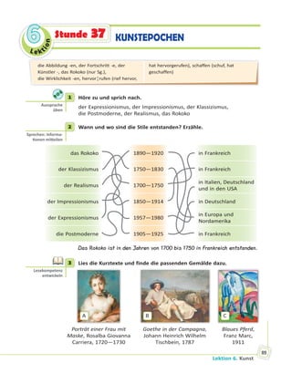 Le kt
ion
66
Lektion 6. Kunst
89
KUNSTEPOCHENStunde 37
1 Höre zu und sprich nach.
der Expressionismus, der Impressionismus, der Klassizismus,
die Postmoderne, der Realismus, das Rokoko
2 Wann und wo sind die Stile entstanden? Erzähle.
das Rokoko 1890—1920 in Frankreich
der Klassizismus 1750—1830 in Frankreich
der Realismus 1700—1750
in Italien, Deutschland
und in den USA
der Impressionismus 1850—1914 in Deutschland
der Expressionismus 1957—1980
in Europa und
Nordamerika
die Postmoderne 1905—1925 in Frankreich
Das Rokoko ist in den Jahren von 1700 bis 1750 in Frankreich entstanden.
3 Lies die Kurztexte und finde die passenden Gemälde dazu.
A B C
Porträt einer Frau mit
Maske, Rosalba Giovanna
Carriera, 1720—1730
Goethe in der Campagna,
Johann Heinrich Wilhelm
Tischbein, 1787
Blaues Pferd,
Franz Marc,
1911
1
Aussprache
üben
2
Sprechen: Informa-
onen mi eilen
3
Lesekompetenz
entwickeln
die Abbildung -en, der Fortschritt -e, der
Künstler -, das Rokoko (nur Sg.),
die Wirklichkeit -en, hervor¦rufen (rief hervor,
hat hervorgerufen), schaffen (schuf, hat
geschaffen)
 