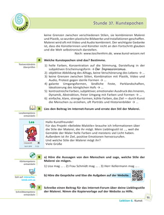 Le kt
ion
66 Stunde 37. KunstepochenStunde 37. Kunstepochen
Lektion 6. Kunst
91
keine Grenzen zwischen verschiedenen Stilen, sie kombinieren Malerei
und Plastik, so wurden plastische Bildwerke und Installationen geschaffen.
Malerei wird oft mit Video und Audio kombiniert. Der wichtigste Gedanke
ist, dass die Künstlerinnen und Künstler nicht an den Fortschritt glauben
und die Welt selbstironisch darstellen.
Nach: www.taschenhirn.de, www.kunst-wissen.net
4 Welche Kunstepochen sind das? Bestimme.
1) helle Farben, Konzentration auf die Stimmung, Darstellung in der
subjektiven Erscheinungsform → Der Impressionismus.
2) objektive Abbildung des Alltags, keine Verschönerung des Lebens → …
3) keine Grenzen zwischen Stilen, Kombination mit Plastik, Video und
Audio, Protest gegen sterile Formen → …
4) galante Umgangsformen, ländliche Feste, Parklandschaften,
Idealisierung des königlichen Hofs → …
5) kontrastreiche Farben, subjektiver, emotionaler Ausdruck des Inneren,
Dynamik, Abstraktion, freier Umgang mit Farben und Formen → …
6) einfache, klare, strenge Formen, kühle Farben, das Ziel — durch Kunst
die Menschen zu erziehen, oft Porträts und Historienbilder → …
5 Lies den Beitrag im Internet-Forum und errate den Stil der Malerei.
Lea
Userprofil
16.01 2019 11.52
Hallo Kunstfreunde!
Für das Projekt «Beliebte Malstile» brauche ich Informationen über
die Stile der Malerei, die ihr mögt. Mein Lieblingsstil ist …, weil die
Gemälde der Maler helle Farben und meistens viel Licht haben.
Außerdem ist ihr Ziel, positive Emotionen hervorzurufen.
Und welche Stile der Malerei mögt ihr?
Viele Grüße
6 a) Höre die Aussagen von den Menschen und sage, welche Stile der
Malerei sie mögen.
1) Lisa mag … . 2) Frau Schmidt mag … . 3) Herr Kellermann mag … .
b) Höre die Gespräche und löse die Aufgaben auf der Website.
7 Schreibe einen Beitrag für das Internet-Forum über deine Lieblingsstile
der Malerei. Nimm die Kopiervorlage auf der Website zu Hilfe.
4
Textverständnis
überprüfen
5
Lesekompetenz
entwickeln
6
Hörkompetenz
entwickeln
Geh auf: interac ve.
ranok.com.ua
n auuf dder Weebssite..
7
Schreibkompetenz
entwickeln
 