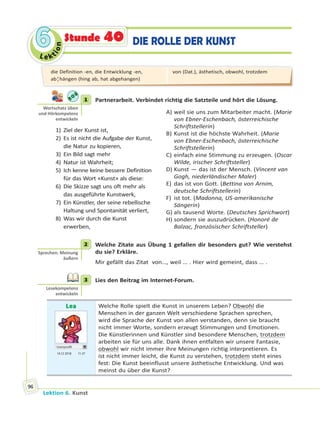 Le ktion
66
Lektion 6. Kunst
96
DIE ROLLE DER KUNSTStunde 40
1 Partnerarbeit. Verbindet richtig die Satzteile und hört die Lösung.
1) Ziel der Kunst ist,
2) Es ist nicht die Aufgabe der Kunst,
die Natur zu kopieren,
3) Ein Bild sagt mehr
4) Natur ist Wahrheit;
5) Ich kenne keine bessere Definition
für das Wort «Kunst» als diese:
6) Die Skizze sagt uns oft mehr als
das ausgeführte Kunstwerk,
7) Ein Künstler, der seine rebellische
Haltung und Spontanität verliert,
8) Was wir durch die Kunst
erwerben,
A) weil sie uns zum Mitarbeiter macht. (Marie
von Ebner-Eschenbach, österreichische
Schriftstellerin)
B) Kunst ist die höchste Wahrheit. (Marie
von Ebner-Eschenbach, österreichische
Schriftstellerin)
C) einfach eine Stimmung zu erzeugen. (Oscar
Wilde, irischer Schriftsteller)
D) Kunst — das ist der Mensch. (Vincent van
Gogh, niederländischer Maler)
E) das ist von Gott. (Bettina von Arnim,
deutsche Schriftstellerin)
F) ist tot. (Madonna, US-amerikanische
Sängerin)
G) als tausend Worte. (Deutsches Sprichwort)
H) sondern sie auszudrücken. (Honoré de
Balzac, französischer Schriftsteller)
2 Welche Zitate aus Übung 1 gefallen dir besonders gut? Wie verstehst
du sie? Erkläre.
Mir gefällt das Zitat von…, weil … . Hier wird gemeint, dass … .
3 Lies den Beitrag im Internet-Forum.
Lea
Userprofil
14.12 2018 11.37
Welche Rolle spielt die Kunst in unserem Leben? Obwohl die
Menschen in der ganzen Welt verschiedene Sprachen sprechen,
wird die Sprache der Kunst von allen verstanden, denn sie braucht
nicht immer Worte, sondern erzeugt Stimmungen und Emotionen.
Die Künstlerinnen und Künstler sind besondere Menschen, trotzdem
arbeiten sie für uns alle. Dank ihnen entfalten wir unsere Fantasie,
obwohl wir nicht immer ihre Meinungen richtig interpretieren. Es
ist nicht immer leicht, die Kunst zu verstehen, trotzdem steht eines
fest: Die Kunst beeinflusst unsere ästhetische Entwicklung. Und was
meinst du über die Kunst?
1
Wortschatz üben
und Hörkompetenz
entwickeln
2
Sprechen: Meinung
äußern
3
Lesekompetenz
entwickeln
die Definition -en, die Entwicklung -en,
ab¦hängen (hing ab, hat abgehangen)
von (Dat.), ästhetisch, obwohl, trotzdem
 