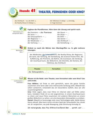 Le ktion
66
Lektion 6. Kunst
98
THEATER, FERNSEHEN ODER KINO?Stunde 41
1 Ergänze die Pluralformen. Höre dann die Lösung und sprich nach.
die Premiere — die Premieren der Raum — …
die Serie — … die Show — …
die Schauspielerin — … die DVD — …
der Regisseur — … das Genre — …
der Moderator — … das Drehbuch — …
der Vorhang — … die Vorstellung — …
2 Ordnet zu zweit die Wörter den Oberbegriffen zu. Es gibt mehrere
Lösungen.
der Moderator, die Schauspielerin, die Reality-Show, der Regisseur,
die Serie, der Vorhang, die Vorstellung, der Science-Fiction-Film, die
Aufführung, die Premiere, die Bühne, die Zuschauer, die Sendung,
der Zuschauerraum, der Bildschirm, die Sitzreihe, die Kamera, die
Talkshow, das Drehbuch
Theater Fernsehen Kino
die Schauspielerin, … … …
3 Wovon ist die Rede: vom Theater, vom Fernsehen oder vom Kino? Lies
und errate.
Frau Wilkins: Ich finde es sehr gemütlich, wenn die ganze Familie
zusammen eine Serie oder eine interessante Sendung sieht. Obwohl das
selten vorkommt, entwickelt das ein besonderes Gefühl, dass wir alle
zusammengehören.
Lina: Viele sagen, dass man Filme im Internet oder auf DVDs sehen
kann, trotzdem finde ich es viel angenehmer, in einem Zuschauerraum
zu sitzen und neue Filme zusammen mit anderen Menschen an einem
großen Bildschirm zu sehen, um eine besondere Atmosphäre zu erleben.
Daniel: Obwohl es heutzutage viele neue Technologien gibt, bleibt dieses
Genre aktuell. Man kann nichts mit dem Spiel der Schauspieler live, direkt
vor dir vergleichen, wo jede Bewegung, jede Stimmung einmalig ist.
Ich meine/glaube, dass Frau Wilkins/Lina/Daniel über ... spricht, weil ... .
1
Wortschatz und
Aussprache üben
2
Wortschatz
üben
3
Lesekompetenz
entwickeln
das Drehbuch -¨-er, die DVD -s,
die Reality-Show [riˈɛl tiʃɔʊ̯] -s,
die Talkshow [ˈtɔːkʃɔʊ̯]  -s, einmalig,
in Frage kommen
 