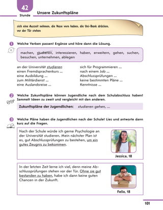 Stunde
101
Unsere Zukunftspläne
42
sich eine Auszeit nehmen, die Nase vorn haben, die Uni-Bank drЋcken,
vor der TЋr stehen
 Welche Verben passen? Ergänze und höre dann die Lösung.
machen, studieren, interessieren, haben, erweitern, gehen, suchen,
besuchen, unternehmen, ablegen
an der Universität studieren
einen Fremdsprachenkurs ...
eine Ausbildung ...
zum Militärdienst ...
eine Auslandsreise ...
sich für Programmieren ...
nach einem Job ...
Abschlussprüfungen ...
keine bestimmten Pläne ...
Kenntnisse ...
 Welche Zukunftspläne können Jugendliche nach dem Schulabschluss haben?
Sammelt Ideen zu zweit und vergleicht mit den anderen.
Zukunftspläne der Jugendlichen: studieren gehen, ...
 Welche Pläne haben die Jugendlichen nach der Schule? Lies und antworte dann
kurz auf die Fragen.
Nach der Schule würde ich gerne Psychologie an
der Universität studieren. Mein nächster Plan ist
es, gut Abschlussprüfungen zu bestehen, um ein
gutes Zeugnis zu bekommen.
Jessica, 18
In der letzten Zeit lerne ich viel, denn meine Ab-
schlussprüfungen stehen vor der Tür. Ohne sie gut
bestanden zu haben, habe ich dann keine guten
Chancen in der Zukunft.
Felix, 18
 