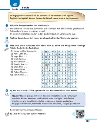Stunde
107
Berufe
45
der Flugbegleiter (-), der Pilot (-en), der Reiseleiter (-), die Stewardess (-en), begleiten
(begleitete, hat begleitet), betreuen (betreute, hat betreut), steuern (steuerte, hat/ist gesteuert)
 Höre die Zungenbrecher und sprich nach.
Der Schmied schließt die Schmiede, die Schmiede hat der Schmied geschlossen.
Schneiders Schere schneidet scharf.
In einem Schokoladenladen laden Ladenmädchen Schokolade aus.
 Welche Berufe kennt ihr? Nennt sie abwechselnd. Der/Die Letzte gewinnt.
 Was sind diese Menschen von Beruf? Löst zu zweit die Anagramme. Richtige
Wörter findet ihr im Suchrätsel.
1) Jonas Urlit ist Journalist.
2) Reni Lehr ist ... .
3) Inge Räns ... .
4) Erich Tenk ... .
5) Kira Tentich ... .
6) Kerstin Äre ... .
7) Ellen Nirk ... .
8) Irene Kariss ... .
9) Peter Ohak ... .
10) Iren Künstl ... .
T M Q W E R T Z U I O
E J V B N N M A Q W Y
C O X D F G M P W A K
H U W K F I L O S R E
N R S Ü L N E T E C L
I N W N E G H H K H L
K A S S I E R E R I N
E L Ä T S N E K E T E
R I N L C I R E T E R
Q S G E H E I R Ä K I
V T E R I A N R R T N
S J R I K M K V I I M
W R I N Q W X V N N P
X Y N R Y R Q W X Y V
 a) Wer macht das? Erzähle, gebrauche das Wortmaterial aus dem Kasten.
Häuser bauen, programmieren, Touristen begleiten und Führungen
machen, Kinder erziehen und unterrichten, Anlagen und Geräte
montieren und installieren, Autos reparieren, Waren verkaufen,
Fluggäste betreuen, Gemälde malen und zeichnen, Flugzeuge steuern
Bauarbeiter/innen bauen Häuser.
b) Löse die Aufgaben auf der Website.
 