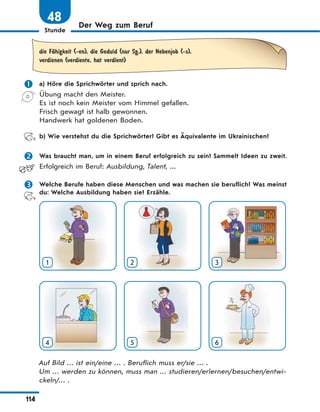 Stunde
114
Der Weg zum Beruf
48
die FЉhigkeit (-en), die Geduld (nur Sg.), der Nebenjob (-s),
verdienen (verdiente, hat verdient)
 a) Höre die Sprichwörter und sprich nach.
Übung macht den Meister.
Es ist noch kein Meister vom Himmel gefallen.
Frisch gewagt ist halb gewonnen.
Handwerk hat goldenen Boden.
b) Wie verstehst du die Sprichwörter? Gibt es Äquivalente im Ukrainischen?
 Was braucht man, um in einem Beruf erfolgreich zu sein? Sammelt Ideen zu zweit.
Erfolgreich im Beruf: Ausbildung, Talent, ...
 Welche Berufe haben diese Menschen und was machen sie beruflich? Was meinst
du: Welche Ausbildung haben sie? Erzähle.
1 2 3
4 5 6
Auf Bild … ist ein/eine … . Beruflich muss er/sie … .
Um … werden zu können, muss man … studieren/erlernen/besuchen/entwi-
ckeln/… .
 