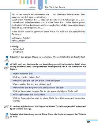 Lektion
117
Die Welt der Berufe66
Sie suchen eine/n Mitarbeiter/in mit ... und flexiblen Arbeitszeiten. Das
passt mir gut. Ich kann ... mitwirken.
Durch mein Praktikum bei ... habe ich bereits erste Erfahrungen in ... ge-
sammelt und habe bewiesen, dass ich das Talent für ... habe. Meine guten
Englischkenntnisse befähigen mich, ... zu arbeiten. Ich bin davon überzeugt,
dass ich dazu beitragen kann, ... .
Habe ich Ihr Interesse geweckt? Dann freue ich mich auf ein persönliches
Gespräch.
Mit besten Grüßen
Karin Altmann
Anhang
— Lebenslauf
— Zeugnisse
 Präsentiert der ganzen Klasse eure Arbeiten. Wessen Briefe sind am kreativsten?
 a) Stellt euch vor: Karin wurde zum Vorstellungsgespräch eingeladen. Spielt einen
Dialog zwischen dem Arbeitgeber/der Arbeitgeberin und Karin. Gebraucht die
Fragen.
Woher kommen Sie?
Welche Hobbys haben Sie?
Warum haben Sie sich um diese Stelle beworben?
Was erwarten Sie sich von diesem Job?
Warum sind Sie die perfekte Kandidatin für den Job?
Welche Kenntnisse bringen Sie für die ausgeschriebene Stelle mit?
Wie organisieren Sie Ihre Arbeit?
Welche Eigenschaften sind für diese Stelle Ihrer Meinung nach besonders
wichtig?
b) Und wie würdet ihr auf die Fragen bei einem Vorstellungsgespräch antworten?
Spielt weitere Dialoge.
 Schreibe eine Bewerbung an eine Firma. Nimm die Kopiervorlage auf der Website
zu Hilfe.
 