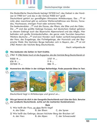 Lektion
125
Deutschsprachige Länder77
Die Bodenfläche Deutschlands beträgt 357050 km², das Gebiet in der Nord-
see ist 7900 km² und das in der Ostsee 9000 km² groß.
Deutschland gehört zur gemäßigten Klimazone Mitteleuropas. Das ...(14)
ist
mild, aber manchmal gibt es extreme Wetterverhältnisse wie Dürren, Torna-
dos, Hochwasser, strengen Frost oder extreme Hitze.
Die bedeutendsten ...(15)
sind die Donau, der Rhein, die Elbe und die Oder.
Die ...(16)
sind das größte Gebirge Europas. Auf deutschem Gebiet gehören
zu diesem Gebirge auch das Bayerische Alpenvorland und das Allgäu. Hier
befinden sich große Grünlandschaften, die gerne viele Touristen besuchen.
Weitere deutsche ...(17)
sind (von Norden nach Süden sortiert) beispielsweise
der Harz, das Erzgebirge, das Fichtelgebirge, der Hunsrück und der Bay-
erische Wald. Die höchsten Berge befinden sich in Bayern, die ...(18)
ist mit
2962 Metern der höchste Berg Deutschlands.
Nach: wikipedia.de
 Was bedeuten die Zahlen im Text? Erzähle.
2962  2962 Meter hoch ist die Zugspitze, die der höchste Berg Deutschlands ist.
9000  ...
636  ...
357050  ...
3757  ...
9  ...
886  ...
 Nummeriere die Bilder in der richtigen Reihenfolge. Finde passende Sätze im Text.
1
Deutschland liegt in Mitteleuropa und grenzt an...
 Wie gut kennst du dich in der Geografie Deutschlands aus? Löse das Quiz. Benutze
die Landkarte Deutschlands. Achte auf die markierten Kombinationen.
Quiz
1) Wie heißt der Fluss, an dem Berlin liegt?
A. die Oder B. der Rhein C. die Spree
2) Wie heißt das Gebirge, dessen höchster Berg der Brocken ist?
A. der Harz B. die Alpen C. der Schwarzwald
 