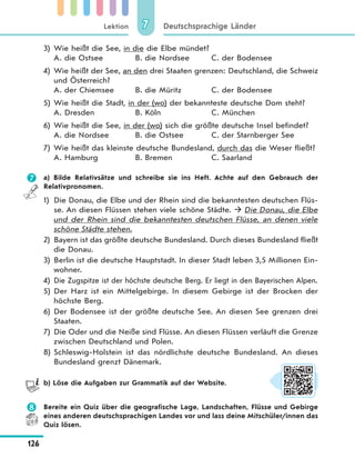 Lektion
126
Deutschsprachige Länder77
3) Wie heißt die See, in die die Elbe mündet?
A. die Ostsee B. die Nordsee C. der Bodensee
4) Wie heißt der See, an den drei Staaten grenzen: Deutschland, die Schweiz
und Österreich?
A. der Chiemsee B. die Müritz C. der Bodensee
5) Wie heißt die Stadt, in der (wo) der bekannteste deutsche Dom steht?
A. Dresden B. Köln C. München
6) Wie heißt die See, in der (wo) sich die größte deutsche Insel befindet?
A. die Nordsee B. die Ostsee C. der Starnberger See
7) Wie heißt das kleinste deutsche Bundesland, durch das die Weser fließt?
A. Hamburg B. Bremen C. Saarland
 a) Bilde Relativsätze und schreibe sie ins Heft. Achte auf den Gebrauch der
Relativpronomen.
1) Die Donau, die Elbe und der Rhein sind die bekanntesten deutschen Flüs-
se. An diesen Flüssen stehen viele schöne Städte.  Die Donau, die Elbe
und der Rhein sind die bekanntesten deutschen Flüsse, an denen viele
schöne Städte stehen.
2) Bayern ist das größte deutsche Bundesland. Durch dieses Bundesland fließt
die Donau.
3) Berlin ist die deutsche Hauptstadt. In dieser Stadt leben 3,5 Millionen Ein-
wohner.
4) Die Zugspitze ist der höchste deutsche Berg. Er liegt in den Bayerischen Alpen.
5) Der Harz ist ein Mittelgebirge. In diesem Gebirge ist der Brocken der
höchste Berg.
6) Der Bodensee ist der größte deutsche See. An diesen See grenzen drei
Staaten.
7) Die Oder und die Neiße sind Flüsse. An diesen Flüssen verläuft die Grenze
zwischen Deutschland und Polen.
8) Schleswig-Holstein ist das nördlichste deutsche Bundesland. An dieses
Bundesland grenzt Dänemark.
b) Löse die Aufgaben zur Grammatik auf der Website.
 Bereite ein Quiz über die geografische Lage, Landschaften, Flüsse und Gebirge
eines anderen deutschsprachigen Landes vor und lass deine Mitschüler/innen das
Quiz lösen.
 