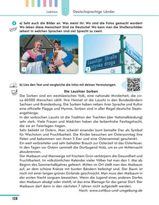 Lektion
128
Deutschsprachige Länder77
 a) Seht euch die Bilder an. Was meint ihr: Wo sind die Fotos gemacht worden?
Wo leben diese Menschen? Sind sie Deutsche? Wo kann man die Straßenschilder
sehen? In welchen Sprachen sind sie? Sprecht zu zweit.
1 2
b) Lies den Text und vergleiche die Infos mit deinen Vermutungen.
Die Lausitzer Sorben
Die Sorben sind ein westslawisches Volk, eine nationale Minderheit, die cir-
ca 60000 Menschen zählt. Ihre Heimat ist die Lausitz in den Bundesländern
Sachsen und Brandenburg. Die Sorben haben neben ihrer Sprache und Kultur
eine offizielle Flagge und Hymne. Sorben sind in aller Regel deutsche Staats-
angehörige.
In der sorbischen Lausitz ist die Tradition der Trachten (der Nationalkleidung)
sehr stark. Viele Frauen und Mädchen haben die farbenfrohe Festtagstracht,
die sie an Feiertagen tragen.
Sehr beliebt ist Ostern. Man schenkt einander bunt bemalte Eier als Symbol
für Wachstum und Fruchtbarkeit. Die Kinder besuchen am Ostersonntag ihre
Paten und bekommen von ihnen 3 Eier und eine Ostersemmel geschenkt.
Ein weit verbreiteter und sehr beliebter Brauch zur Osterzeit ist das Osterfeuer.
In den Tagen vor Ostern sammelt die Dorfjugend Holz, um es um Mitternacht
abzubrennen.
Der Maibaum und Maizweige mit frischem Grün verkörpern die Gesundheit und
Fruchtbarkeit. Im volkstümlichen Kalender vieler Völker hat man den 1. Mai als
Beginn des Sommerhalbjahres gefeiert. Mitten im Ort stellt man den Maibaum
auf, an dem schöne Kränze mit bunten Bändern befestigt sind. Der Baum ist
noch mit einer langen grünen Girlande geschmückt. Man muss den Maibaum in
der ersten Nacht sorgsam bewachen. Wenn die Jugend eines anderen Dorfes
den Maibaum absägt oder stiehlt, ist das eine Blamage für das ganze Dorf. Der
Maibaum darf dann in den nächsten 7 Jahren nicht aufgestellt werden.
Nach: www.cottbus-und-umgebung.de
 