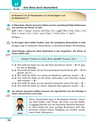 Stunde
136
Eine Reise durch Deutschland
57
die Buchmesse (-n), die Finanzmetropole (-n), die Presseagentur (-en),
der Wolkenkratzer (-)
 a) Silbenrätsel. Welche deutschen Städte sind hier verschlüsselt? Bilde Städtenamen
und schreibe die Wörter ins Heft.
Stutt- | Bre- | -berg | -mund | -sel | Düs- | Er- | -gart | Ros- | Hal- | Kas- | -le |
Dort- | -burg | -sel- | -furt | -men | Ham- | -tock | Nürn- | -dorf |
Stuttgart, ...
b) Wo liegen diese Städte? Erzähle, nimm die Landeskarte Deutschlands zu Hilfe.
Stuttgart liegt im Südwesten Deutschlands, im Bundesland Baden-Württemberg.
 Spielt Dialoge, gebraucht dabei Relativsätze in den Fragesätzen. Die Wörter im
Kasten helfen euch.
Stuttgart, Frankfurt am Main, Berlin, Dresden, Eisenach, Bonn
1) A: Wie heißt die Stadt, die man die Perle des Barock nennt? — B: Ich glau-
be, das ist Dresden.
2) A: Wie heißt die Stadt, die als Finanzmetropole Deutschlands gilt? — B: Ich
glaube, das ist ... .
3) A: Wie heißt die Stadt, wo Ludwig van Beethoven geboren wurde? — B: ...
4) A: Wie heißt die Stadt, wo die Autos «Mercedes» und «Porsche» herge-
stellt werden? — B: ...
5) A: Wie heißt die Stadt, wo das deutsche Parlament seinen Sitz hat? — B: ...
6) A: Wie heißt die Stadt, wo Johann Sebastian Bach geboren wurde? — B: ...
 Aus welchen deutschen Städten kommen die Jugendlichen? Lies ihre Beiträge in
einem Internet-Forum und errate.
Lukas
Meine Heimatstadt liegt im Bundesland Sachsen. Durch
die Stadt fließen zwei Flüsse: die Elster und die Pleiße.
In Leipzig befindet sich die berühmte Deutsche Bücherei.
Im März findet hier eine wichtige Buchmesse statt. Der
berühmte Dichter Johann Wolfgang von Goethe nannte
meine Stadt «Kleinparis».
 