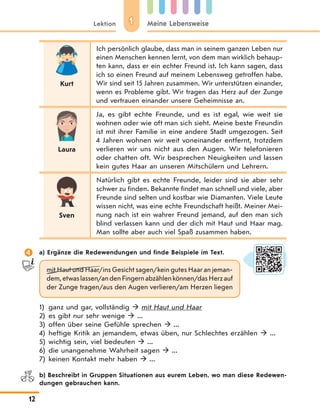 11Lektion Meine Lebensweise
12
Kurt
Ich persönlich glaube, dass man in seinem ganzen Leben nur
einen Menschen kennen lernt, von dem man wirklich behaup-
ten kann, dass er ein echter Freund ist. Ich kann sagen, dass
ich so einen Freund auf meinem Lebensweg getroffen habe.
Wir sind seit 15 Jahren zusammen. Wir unterstützen einander,
wenn es Probleme gibt. Wir tragen das Herz auf der Zunge
und vertrauen einander unsere Geheimnisse an.
Laura
Ja, es gibt echte Freunde, und es ist egal, wie weit sie
wohnen oder wie oft man sich sieht. Meine beste Freundin
ist mit ihrer Familie in eine andere Stadt umgezogen. Seit
4 Jahren wohnen wir weit voneinander entfernt, trotzdem
verlieren wir uns nicht aus den Augen. Wir telefonieren
oder chatten oft. Wir besprechen Neuigkeiten und lassen
kein gutes Haar an unseren Mitschülern und Lehrern.
Sven
Natürlich gibt es echte Freunde, leider sind sie aber sehr
schwer zu finden. Bekannte findet man schnell und viele, aber
Freunde sind selten und kostbar wie Diamanten. Viele Leute
wissen nicht, was eine echte Freundschaft heißt. Meiner Mei-
nung nach ist ein wahrer Freund jemand, auf den man sich
blind verlassen kann und der dich mit Haut und Haar mag.
Man sollte aber auch viel Spaß zusammen haben.
 a) Ergänze die Redewendungen und finde Beispiele im Text.
mit Haut und Haar/ins Gesicht sagen/kein gutes Haar an jeman-
dem,etwaslassen/andenFingernabzählenkönnen/dasHerzauf
der Zunge tragen/aus den Augen verlieren/am Herzen liegen
1) ganz und gar, vollständig  mit Haut und Haar
2) es gibt nur sehr wenige  ...
3) offen über seine Gefühle sprechen  ...
4) heftige Kritik an jemandem, etwas üben, nur Schlechtes erzählen  ...
5) wichtig sein, viel bedeuten  ...
6) die unangenehme Wahrheit sagen  ...
7) keinen Kontakt mehr haben  ...
b) Beschreibt in Gruppen Situationen aus eurem Leben, wo man diese Redewen-
dungen gebrauchen kann.
 