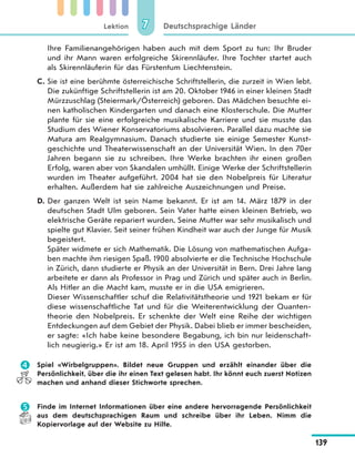 Lektion
139
Deutschsprachige Länder77
Ihre Familienangehörigen haben auch mit dem Sport zu tun: Ihr Bruder
und ihr Mann waren erfolgreiche Skirennläufer. Ihre Tochter startet auch
als Skirennläuferin für das Fürstentum Liechtenstein.
C. Sie ist eine berühmte österreichische Schriftstellerin, die zurzeit in Wien lebt.
Die zukünftige Schriftstellerin ist am 20. Oktober 1946 in einer kleinen Stadt
Mürzzuschlag (Steiermark/Österreich) geboren. Das Mädchen besuchte ei-
nen katholischen Kindergarten und danach eine Klosterschule. Die Mutter
plante für sie eine erfolgreiche musikalische Karriere und sie musste das
Studium des Wiener Konservatoriums absolvieren. Parallel dazu machte sie
Matura am Realgymnasium. Danach studierte sie einige Semester Kunst-
geschichte und Theaterwissenschaft an der Universität Wien. In den 70er
Jahren begann sie zu schreiben. Ihre Werke brachten ihr einen großen
Erfolg, waren aber von Skandalen umhüllt. Einige Werke der Schriftstellerin
wurden im Theater aufgeführt. 2004 hat sie den Nobelpreis für Literatur
erhalten. Außerdem hat sie zahlreiche Auszeichnungen und Preise.
D. Der ganzen Welt ist sein Name bekannt. Er ist am 14. März 1879 in der
deutschen Stadt Ulm geboren. Sein Vater hatte einen kleinen Betrieb, wo
elektrische Geräte repariert wurden. Seine Mutter war sehr musikalisch und
spielte gut Klavier. Seit seiner frühen Kindheit war auch der Junge für Musik
begeistert.
Später widmete er sich Mathematik. Die Lösung von mathematischen Aufga-
ben machte ihm riesigen Spaß. 1900 absolvierte er die Technische Hochschule
in Zürich, dann studierte er Physik an der Universität in Bern. Drei Jahre lang
arbeitete er dann als Professor in Prag und Zürich und später auch in Berlin.
Als Hitler an die Macht kam, musste er in die USA emigrieren.
Dieser Wissenschaftler schuf die Relativitätstheorie und 1921 bekam er für
diese wissenschaftliche Tat und für die Weiterentwicklung der Quanten-
theorie den Nobelpreis. Er schenkte der Welt eine Reihe der wichtigen
Entdeckungen auf dem Gebiet der Physik. Dabei blieb er immer bescheiden,
er sagte: «Ich habe keine besondere Begabung, ich bin nur leidenschaft-
lich neugierig.» Er ist am 18. April 1955 in den USA gestorben.
 Spiel «Wirbelgruppen». Bildet neue Gruppen und erzählt einander über die
Persönlichkeit, über die ihr einen Text gelesen habt. Ihr könnt euch zuerst Notizen
machen und anhand dieser Stichworte sprechen.
 Finde im Internet Informationen über eine andere hervorragende Persönlichkeit
aus dem deutschsprachigen Raum und schreibe über ihr Leben. Nimm die
Kopiervorlage auf der Website zu Hilfe.
 