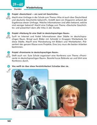 140
Stunden
Wiederholung
 Projekt «Deutschland — ein Land mit Geschichte».
Macht eine Umfrage in der Schule zum Thema «Was ist euch über Deutschland
und deutsche Geschichte bekannt?». Erstellt dann ein Diagramm anhand der
Ergebnisse dieser Umfrage. Welche Informationen sind allen bekannt, welche
sind weniger bekannt? Macht eine Collage zum Thema «Deutsche Geschich-
te» und präsentiert dann alle Infos in der Stunde.
 Projekt «Werbung für eine Stadt im deutschsprachigen Raum».
Surft im Internet und findet Informationen über Städte im deutschspra-
chigen Raum. Bringt auch Bilder mit. Schreibt in Gruppen Werbetexte für
diese Städte. Macht eine Wandzeitung mit Bildern und Werbetexten. Prä-
sentiert der ganzen Klasse eure Projekte. Eine Jury muss die besten Arbeiten
bestimmen.
 Projekt «Prominente im deutschsprachigen Raum».
Stellt euch vor: Eure Schule organisiert eine Konferenz zum Thema «Promi-
nente im deutschsprachigen Raum». Bereitet kurze Referate vor und führt eine
Konferenz durch.
 Was weißt du über diese Persönlichkeiten? Schreibe über sie.
59—60
 