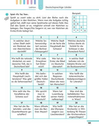 Lektion
141
Deutschsprachige Länder77
 Spiel «Tic Tac Toe».
Spielt zu zweit oder zu dritt. Löst der Reihe nach die
Aufgaben in den Kästchen. Wenn man die Aufgabe richtig
gelöst hat, stellt man seine Spielmarke auf dieses Feld. Das
Ziel des Spiels ist es, möglichst schnell vier Kästchen zu
belegen. Der Sieger/Die Siegerin ist, wer vier Kästchen als
Erster/Erste belegt hat.
1 2 3 4
In welcher deut-
schen Stadt steht
ein Denkmal, das
vier Märchentiere
darstellt?
Welche Se-
henswürdig-
keit nennen
die Berliner
«Telespargel»?
Welche Stadt
ist de facto die
Hauptstadt der
Schweiz?
Welches deutsche
Schloss diente als
Vorbild für die
Schlösser in den
Disneyland-Parks?
5 6 7 8
Wie heißt die nationale
Minderheit, ein west-
slawisches Volk, das in
Deutschland lebt?
Wie viele
Einwohner
hat Öster-
reich?
Wer hat als
Erster die Bibel
ins Deutsche
übersetzt?
In welcher Stadt
befinden sich die
Adolphe-Brücke und
die Bockkasematten?
9 10 11 12
Wie heißt die
Hauptstadt Liech-
tensteins? Was gibt
es da Sehenswertes?
Wo befin-
det sich der
größte Hafen
Deutsch-
lands?
In welchen
Regionen
Deutschlands
leben die meis-
ten Menschen?
Wie heißt die
österreichische
Nobelpreisträgerin
für Literatur?
13 14 15 16
Wie sieht die Na-
tionalfahne der
Schweiz aus?
Wo spricht
man in
der Welt
Deutsch?
Wann hat
Luxemburg
seinen Natio-
nalfeiertag?
Was sind die
beliebtesten Tou-
ristenattraktionen
in Wien?
17 18 19 20
Wer hat die Re-
lativitäts- und die
Quantentheorie ge-
schaffen?
Wann öffnete
man die Ber-
liner Mauer?
Wie heißt
die Olympia-
siegerin aus
Liechtenstein?
Wer hat an die
Kirchentür in Wit-
tenberg 95 Thesen
der Kirchenreform
angeschlagen?
Beispiel:
0
X
0 X
0 X
* * * X
 