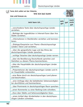 Lektion
142
Deutschsprachige Länder77
Teste dich selbst auf der Website.
WIE ICH DAS KANN
Lies und kreuze an.
Jetzt kann ich…
sehr
gut
gut
noch
nicht
gut
…verschiedene Texte über deutschsprachige Länder
verstehen.
...Beiträge der Jugendlichen in Internet-Foren über ihre
Städte verstehen.
…Informationen in Steckbriefen verstehen und kommen-
tieren.
…Dialoge/Gespräche zum Thema «Deutschsprachige
Länder» hören und verstehen.
…über die geografische Lage und das Klima der
deutschsprachigen Länder sprechen.
…wichtige Tatsachen über deutschsprachige Länder nennen.
...über die Bevölkerung Deutschlands sprechen und
Statistiken zu diesem Thema kommentieren.
...über die Hauptstädte der deutschsprachigen Länder
sprechen.
...Präsentationen der deutschsprachigen Länder und ih-
rer Hauptstädte vorbereiten.
...eine Reise durch ein deutschsprachiges Land planen
und beschreiben.
…eine Umfrage über die beliebtesten Sehenswürdigkei-
ten durchführen und kommentieren.
…über Prominente im deutschsprachigen Raum sprechen.
...einen Kommentar zu einer Ranking-Liste schreiben.
...Quiz über Städte und Sehenswürdigkeiten lösen.
…einen Artikel über Minderheiten in den deutschspra-
chigen Ländern schreiben.
 