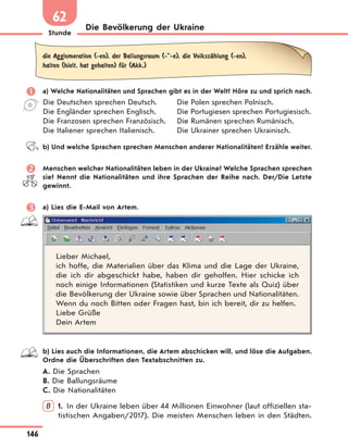 Stunde
146
Die Bevölkerung der Ukraine
62
die Agglomeration (-en), der Ballungsraum (-"-e), die VolkszЉhlung (-en),
halten (hielt, hat gehalten) fЋr (Akk.)
 a) Welche Nationalitäten und Sprachen gibt es in der Welt? Höre zu und sprich nach.
Die Deutschen sprechen Deutsch.
Die Engländer sprechen Englisch.
Die Franzosen sprechen Französisch.
Die Italiener sprechen Italienisch.
Die Polen sprechen Polnisch.
Die Portugiesen sprechen Portugiesisch.
Die Rumänen sprechen Rumänisch.
Die Ukrainer sprechen Ukrainisch.
b) Und welche Sprachen sprechen Menschen anderer Nationalitäten? Erzähle weiter.
 Menschen welcher Nationalitäten leben in der Ukraine? Welche Sprachen sprechen
sie? Nennt die Nationalitäten und ihre Sprachen der Reihe nach. Der/Die Letzte
gewinnt.
 a) Lies die E-Mail von Artem.
Lieber Michael,
ich hoffe, die Materialien über das Klima und die Lage der Ukraine,
die ich dir abgeschickt habe, haben dir geholfen. Hier schicke ich
noch einige Informationen (Statistiken und kurze Texte als Quiz) über
die Bevölkerung der Ukraine sowie über Sprachen und Nationalitäten.
Wenn du noch Bitten oder Fragen hast, bin ich bereit, dir zu helfen.
Liebe Grüße
Dein Artem
b) Lies auch die Informationen, die Artem abschicken will, und löse die Aufgaben.
Ordne die Überschriften den Textabschnitten zu.
A. Die Sprachen
B. Die Ballungsräume
C. Die Nationalitäten
B 1. In der Ukraine leben über 44 Millionen Einwohner (laut offiziellen sta-
tistischen Angaben/2017). Die meisten Menschen leben in den Städten.
 