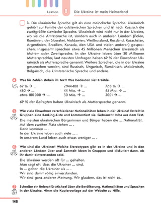 Lektion
148
Die Ukraine ist mein Heimatland88
3. Die ukrainische Sprache gilt als eine melodische Sprache. Ukrainisch
gehört zur Familie der ostslawischen Sprachen und ist nach Russisch die
zweitgrößte slawische Sprache. Ukrainisch wird nicht nur in der Ukraine,
wo sie die Amtssprache ist, sondern auch in anderen Ländern (Polen,
Rumänien, der Slowakei, Moldawien, Weißrussland, Russland, Kasachstan,
Argentinien, Brasilien, Kanada, den USA und vielen anderen) gespro-
chen. Insgesamt sprechen etwa 45 Millionen Menschen Ukrainisch als
Mutter- oder Zweitsprache. In der Ukraine leben über 30 Millionen
Muttersprachler, laut neusten Umfragen haben 69 % der Einwohner Uk-
rainisch als Muttersprache genannt. Weitere Sprachen, die in der Ukraine
gesprochen werden, sind Russisch, Ungarisch, Rumänisch, Moldawisch,
Bulgarisch, die krimtatarische Sprache und andere.
 Was für Zahlen stehen im Text? Was bedeuten sie? Erzähle.
69 %  ...
460  ...
etwa 100000  ...
2944408  ...
44 Mio.  ...
30 Mio.  ...
77,8 %  ...
45 Mio.  ...
2001  ...
69 % der Befragten haben Ukrainisch als Muttersprache genannt.
 Wie viele Einwohner verschiedener Nationalitäten leben in der Ukraine? Erstellt in
Gruppen eine Ranking-Liste und kommentiert sie. Gebraucht Infos aus dem Text.
Die meisten ukrainischen Bürgerinnen und Bürger haben die ... Nationalität.
Auf dem zweiten Platz stehen ... .
Dann kommen ... .
In der Ukraine leben auch viele ... .
In unserem Land leben auch etwas weniger ... .
 Wie sind die Ukrainer? Welche Stereotypen gibt es in der Ukraine und in den
anderen Ländern über uns? Sammelt Ideen in Gruppen und diskutiert dann, ob
ihr damit einverstanden seid.
Die Ukrainer werden oft für ... gehalten.
Man sagt oft, dass die Ukrainer ... sind.
In ... gelten die Ukrainer als ... .
Wir sind damit völlig einverstanden.
Wir sind ganz anderer Meinung. Wir glauben, das ist nicht so.
 Schreibe ein Referat für Michael über die Bevölkerung, Nationalitäten und Sprachen
in der Ukraine. Nimm die Kopiervorlage auf der Website zu Hilfe.
 
