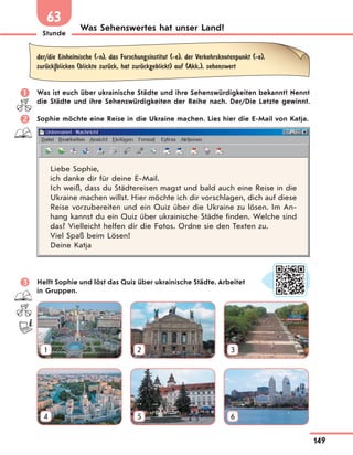 Stunde
149
Was Sehenswertes hat unser Land?
63
der/die Einheimische (-n), das Forschungsinstitut (-e), der Verkehrsknotenpunkt (-e),
zurЋck|blicken (blickte zurЋck, hat zurЋckgeblickt) auf (Akk.), sehenswert
 Was ist euch über ukrainische Städte und ihre Sehenswürdigkeiten bekannt? Nennt
die Städte und ihre Sehenswürdigkeiten der Reihe nach. Der/Die Letzte gewinnt.
 Sophie möchte eine Reise in die Ukraine machen. Lies hier die E-Mail von Katja.
Liebe Sophie,
ich danke dir für deine E-Mail.
Ich weiß, dass du Städtereisen magst und bald auch eine Reise in die
Ukraine machen willst. Hier möchte ich dir vorschlagen, dich auf diese
Reise vorzubereiten und ein Quiz über die Ukraine zu lösen. Im An-
hang kannst du ein Quiz über ukrainische Städte finden. Welche sind
das? Vielleicht helfen dir die Fotos. Ordne sie den Texten zu.
Viel Spaß beim Lösen!
Deine Katja
 Helft Sophie und löst das Quiz über ukrainische Städte. Arbeitet
in Gruppen.
1 2 3
4 5 6
 