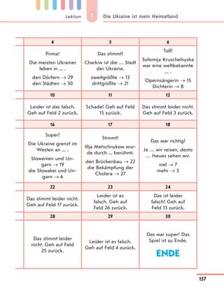 Lektion
157
Die Ukraine ist mein Heimatland88
4 5 6
Prima!
Die meisten Ukrainer
leben in ... .
den Dörfern  29
den Städten  30
Das stimmt!
Charkiw ist die … Stadt
der Ukraine.
zweitgrößte  13
drittgrößte  21
Toll!
Solomija Kruschelnyzka
war eine weltbekannte
... .
Opernsängerin  15
Dichterin  8
10 11 12
Leider ist das falsch.
Geh auf Feld 2 zurück.
Schade! Geh auf Feld
15 zurück.
Das stimmt leider nicht.
Geh auf Feld 3 zurück.
16 17 18
Super!
Die Ukraine grenzt im
Westen an ... .
Slowenien und Un-
garn  19
die Slowakei und Un-
garn  6
Stimmt!
Illja Metschnykow wur-
de durch ... berühmt.
den Brückenbau  22
die Bekämpfung der
Cholera  27
Das war richtig!
Je … wir reisen, desto
… Neues sehen wir.
viel  7
mehr  5
22 23 24
Das stimmt leider nicht.
Geh auf Feld 17 zurück.
Leider ist es
falsch. Geh auf
Feld 26 zurück.
Das ist leider
falsch! Geh auf
Feld 13 zurück.
28 29 30
Das stimmt leider
nicht. Geh auf Feld
25 zurück.
Leider ist es falsch.
Geh auf Feld 4 zurück.
Das war super! Das
Spiel ist zu Ende.
ENDE
 