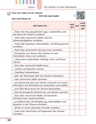 Lektion
158
Die Ukraine ist mein Heimatland88
Teste dich selbst auf der Website.
WIE ICH DAS KANN
Lies und kreuze an.
Jetzt kann ich…
sehr
gut
gut
noch
nicht
gut
...Texte über die geografische Lage, Landschaften und
das Klima der Ukraine verstehen.
…Texte über ukrainische Städte und ihre
Sehenswürdigkeiten verstehen.
…Texte über Sprachen, Nationalitäten und Ballungsräume
verstehen.
...Texte über prominente Ukrainer/innen verstehen.
...Gespräche zum Thema «Die Ukraine ist mein
Heimatland» hören und verstehen.
…ukrainische Landschaften, Gebirge, Seen und Flüsse
nennen.
...Quiz über ukrainische Städte lösen.
…Länder und Sprachen nennen.
…Statistiken kommentieren.
...über die Stereotype über die Ukrainer diskutieren.
...über ukrainische Städte sprechen.
...eine Reiseroute durch die Ukraine zusammen mit meinen
Mitschülern und Mitschülerinnen besprechen und erstellen.
...eine Öko-Reise durch die Ukraine beschreiben.
...über hervorragende Ukrainerinnen und Ukrainer sprechen.
...Quiz über ukrainische Städte und berühmte
Ukrainer/innen zusammenstellen.
...ein Referat über die Bevölkerung, Nationalitäten und
Sprachen in der Ukraine schreiben.
…Briefe an meine deutschen Freunde schreiben.
...Texte über Geschichte und Gegenwart der Ukraine
schreiben.
 