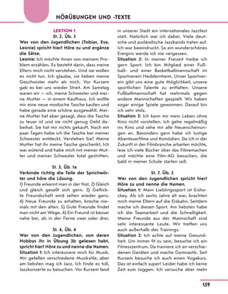 HÖRÜBUNGEN UND -TEXTE
LEKTION 1
St. 2, Üb. 5
Wer von den Jugendlichen (Tobias, Eva,
Leonie) spricht hier? Höre zu und ergänze
die Sätze.
Leonie: Ich möchte ihnen von meinem Pro-
blem erzählen. Es besteht darin, dass meine
Eltern mich nicht verstehen. Und sie wollen
es nicht tun. Ich glaube, sie lieben meine
Geschwister mehr als mich. Vor Kurzem
gab es bei uns wieder Streit. Am Samstag
waren wir — ich, meine Schwester und mei-
ne Mutter — in einem Kaufhaus. Ich wollte
mir eine neue modische Tasche kaufen und
habe gerade eine schöne ausgewählt. Mei-
ne Mutter hat aber gesagt, dass die Tasche
zu teuer ist und sie nicht genug Geld da-
beihat. Sie hat mir nichts gekauft. Nach ein
paar Tagen habe ich die Tasche bei meiner
Schwester entdeckt. Verstehen Sie? Meine
Mutter hat ihr meine Tasche geschenkt. Ich
war wütend und habe mich mit meiner Mut-
ter und meiner Schwester total gestritten.
St. 3, Üb. 1a
Verbinde richtig die Teile der Sprichwör-
ter und höre die Lösung.
1) Freunde erkennt man in der Not. 2) Gleich
und gleich gesellt sich gern. 3) Geflick-
te Freundschaft wird selten wieder ganz.
4) Neue Freunde zu erhalten, breche nie-
mals mit den alten. 5) Gute Freunde findet
man nicht am Wege. 6) Ein Freund ist besser
nahe bei, als in der Ferne zwei oder drei.
St. 4, Üb. 4
Wer von den Jugendlichen, von deren
Hobbys ihr in Übung 3b gelesen habt,
spricht hier? Höre zu und nenne die Namen.
Situation 1: Ich interessiere mich für Musik.
Mir gefallen verschiedene Musikstile, aber
am liebsten mag ich Jazz. Ich finde es toll,
Jazzkonzerte zu besuchen. Vor Kurzem fand
in unserer Stadt ein internationales Jazzfest
statt. Natürlich war ich dabei. Viele deut-
sche und ausländische Jazzbands traten auf.
Ich war beeindruckt. So ein wunderschönes
Ereignis werde ich nie vergessen.
Situation 2: In meiner Freizeit treibe ich
gern Sport. Ich bin Mitglied einer Fuß-
ball- und einer Basketballmannschaft im
Sportverein Heddernheim. Unser Sportver-
ein gibt uns eine gute Möglichkeit, unsere
sportlichen Talente zu entfalten. Unsere
Fußballmannschaft hat mehrmals gegen
andere Mannschaften gespielt. Wir haben
sogar einige Spiele gewonnen. Darauf bin
ich sehr stolz.
Situation 3: Ich kann mir mein Leben ohne
Kino nicht vorstellen. Ich gehe regelmäßig
ins Kino und sehe mir alle Neuerscheinun-
gen an. Besonders gern habe ich lustige
Abenteuerfilme und Komödien. Da ich in der
Zukunft in der Filmbranche arbeiten möchte,
lese ich viele Bücher über das Filmemachen
und möchte eine Film-AG besuchen, die
bald in meiner Schule starten soll.
St. 7, Üb. 5
Wer von den Jugendlichen spricht hier?
Höre zu und nenne die Namen.
Situation 1: Mein Lieblingssport ist Eisho-
ckey. Als ich sechs Jahre alt war, brachten
mich meine Eltern auf die Eisbahn. Seitdem
mache ich diesen Sport. Am liebsten habe
ich die Teamarbeit und die Schnelligkeit.
Meine Freunde aus der Mannschaft sind
sehr interessante Leute. Wir treffen uns
auch außerhalb des Trainings.
Situation 2: Ich achte auf meine Gesund-
heit. Um immer fit zu sein, besuche ich ein
Fitnesszentrum. Da trainiere ich an verschie-
denen Geräten und mache Gymnastik. Seit
Kurzem besuche ich auch einen Yogakurs.
Das ist einfach super! Leider habe ich keine
Zeit zum Joggen. Ich versuche aber mehr
159
 