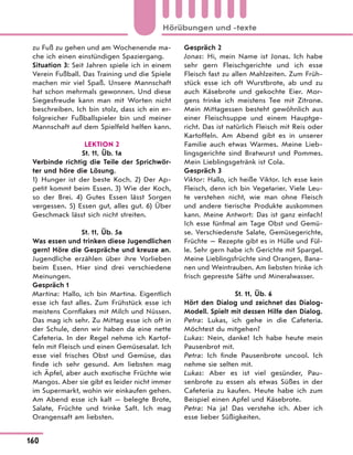 zu Fuß zu gehen und am Wochenende ma-
che ich einen einstündigen Spaziergang.
Situation 3: Seit Jahren spiele ich in einem
Verein Fußball. Das Training und die Spiele
machen mir viel Spaß. Unsere Mannschaft
hat schon mehrmals gewonnen. Und diese
Siegesfreude kann man mit Worten nicht
beschreiben. Ich bin stolz, dass ich ein er-
folgreicher Fußballspieler bin und meiner
Mannschaft auf dem Spielfeld helfen kann.
LEKTION 2
St. 11, Üb. 1a
Verbinde richtig die Teile der Sprichwör-
ter und höre die Lösung.
1) Hunger ist der beste Koch. 2) Der Ap-
petit kommt beim Essen. 3) Wie der Koch,
so der Brei. 4) Gutes Essen lässt Sorgen
vergessen. 5) Essen gut, alles gut. 6) Über
Geschmack lässt sich nicht streiten.
St. 11, Üb. 5a
Was essen und trinken diese Jugendlichen
gern? Höre die Gespräche und kreuze an.
Jugendliche erzählen über ihre Vorlieben
beim Essen. Hier sind drei verschiedene
Meinungen.
Gespräch 1
Martina: Hallo, ich bin Martina. Eigentlich
esse ich fast alles. Zum Frühstück esse ich
meistens Cornflakes mit Milch und Nüssen.
Das mag ich sehr. Zu Mittag esse ich oft in
der Schule, denn wir haben da eine nette
Cafeteria. In der Regel nehme ich Kartof-
feln mit Fleisch und einen Gemüsesalat. Ich
esse viel frisches Obst und Gemüse, das
finde ich sehr gesund. Am liebsten mag
ich Äpfel, aber auch exotische Früchte wie
Mangos. Aber sie gibt es leider nicht immer
im Supermarkt, wohin wir einkaufen gehen.
Am Abend esse ich kalt — belegte Brote,
Salate, Früchte und trinke Saft. Ich mag
Orangensaft am liebsten.
Gespräch 2
Jonas: Hi, mein Name ist Jonas. Ich habe
sehr gern Fleischgerichte und ich esse
Fleisch fast zu allen Mahlzeiten. Zum Früh-
stück esse ich oft Wurstbrote, ab und zu
auch Käsebrote und gekochte Eier. Mor-
gens trinke ich meistens Tee mit Zitrone.
Mein Mittagessen besteht gewöhnlich aus
einer Fleischsuppe und einem Hauptge-
richt. Das ist natürlich Fleisch mit Reis oder
Kartoffeln. Am Abend gibt es in unserer
Familie auch etwas Warmes. Meine Lieb-
lingsgerichte sind Bratwurst und Pommes.
Mein Lieblingsgetränk ist Cola.
Gespräch 3
Viktor: Hallo, ich heiße Viktor. Ich esse kein
Fleisch, denn ich bin Vegetarier. Viele Leu-
te verstehen nicht, wie man ohne Fleisch
und andere tierische Produkte auskommen
kann. Meine Antwort: Das ist ganz einfach!
Ich esse fünfmal am Tage Obst und Gemü-
se. Verschiedenste Salate, Gemüsegerichte,
Früchte — Rezepte gibt es in Hülle und Fül-
le. Sehr gern habe ich Gerichte mit Spargel.
Meine Lieblingsfrüchte sind Orangen, Bana-
nen und Weintrauben. Am liebsten trinke ich
frisch gepresste Säfte und Mineralwasser.
St. 11, Üb. 6
Hört den Dialog und zeichnet das Dialog-
Modell. Spielt mit dessen Hilfe den Dialog.
Petra: Lukas, ich gehe in die Cafeteria.
Möchtest du mitgehen?
Lukas: Nein, danke! Ich habe heute mein
Pausenbrot mit.
Petra: Ich finde Pausenbrote uncool. Ich
nehme sie selten mit.
Lukas: Aber es ist viel gesünder, Pau-
senbrote zu essen als etwas Süßes in der
Cafeteria zu kaufen. Heute habe ich zum
Beispiel einen Apfel und Käsebrote.
Petra: Na ja! Das verstehe ich. Aber ich
esse lieber Süßigkeiten.
160
Hörübungen und -texte
 