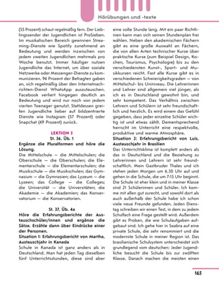 (55 Prozent) schaut regelmäßig fern. Der Lieb-
lingssender der Jugendlichen ist ProSieben.
Im musikalischen Bereich gewinnen Strea-
ming-Dienste wie Spotify zunehmend an
Bedeutung und werden inzwischen von
jedem zweiten Jugendlichen mehrmals pro
Woche benutzt. Immer häufiger nutzen
Jugendliche das Internet, um über soziale
Netzwerke oder Messenger-Dienste zu kom-
munizieren. 94 Prozent der Befragten gaben
an, sich regelmäßig über den Internetnach-
richten-Dienst WhatsApp auszutauschen.
Facebook verliert hingegen deutlich an
Bedeutung und wird nur noch von jedem
vierten Teenager genutzt. Stattdessen grei-
fen Jugendliche lieber auf bildzentrierte
Dienste wie Instagram (57 Prozent) oder
Snapchat (49 Prozent) zurück.
LEKTION 5
St. 36, Üb. 1
Ergänze die Pluralformen und höre die
Lösung.
Die Mittelschule — die Mittelschulen; die
Oberschule — die Oberschulen; die Ele-
mentarschule — die Elementarschulen; die
Musikschule — die Musikschulen; das Gym-
nasium — die Gymnasien; das Lyzeum — die
Lyzeen; das College — die Colleges;
die Universität — die Universitäten; die
Akademie — die Akademien; das Konser-
vatorium — die Konservatorien.
St. 37, Üb. 4a
Höre die Erfahrungsberichte der Aus-
tauschschüler/innen und ergänze die
Sätze. Erzähle dann über Eindrücke einer
der Personen.
Situation 1: Erfahrungsbericht von Martha,
Austauschjahr in Kanada
Schule in Kanada ist ganz anders als in
Deutschland. Man hat jeden Tag dieselben
fünf Unterrichtsstunden, diese sind aber
eine volle Stunde lang. Mit ein paar Richtli-
nien kann man sich seinen Stundenplan frei
wählen. Neben den akademischen Fächern
gibt es eine große Auswahl an Fächern,
die von allen Arten technischer Kurse über
praktische Kurse (zum Beispiel Design, Ko-
chen, Tourismus, Psychologie) bis zu den
verschiedensten Kunst-, Sport- und Mu-
sikkursen reicht. Fast alle Kurse gibt es in
verschiedenen Schwierigkeitsgraden — von
Mittelschul- bis Uniniveau. Die Lehrerinnen
und Lehrer sind allgemein viel jünger, als
ich es in Deutschland gewohnt bin, und
sehr kompetent. Das Verhältnis zwischen
Lehrern und Schülern ist sehr freundschaft-
lich und herzlich. Es wird einem das Gefühl
gegeben, dass jeder einzelne Schüler wich-
tig ist und etwas zählt. Dementsprechend
herrscht im Unterricht eine respektvolle,
produktive und warme Atmosphäre.
Situation 2: Erfahrungsbericht von Luis,
Austauschjahr in Brasilien
Das Unterrichtsklima ist komplett anders als
das in Deutschland und die Beziehung zu
Lehrerinnen und Lehrern ist sehr freund-
schaftlich. Mein Gastbruder Thales und ich
stehen jeden Morgen um 6.30 Uhr auf und
gehen in die Schule, die um 7:15 Uhr beginnt.
Die Schule ist eher klein und in meiner Klasse
sind 21 Schülerinnen und Schüler. Ich kom-
me mit allen gut zurecht, und sowohl dort als
auch außerhalb der Schule habe ich schon
viele neue Freunde gefunden. Jeden Diens-
tag schreiben wir einen Test, in dem zu jedem
Schulfach eine Frage gestellt wird. Außerdem
gibt es Proben, die wie Schulaufgaben auf-
gebaut sind. Ich gehe hier in Seabra auf eine
private Schule, die sehr renommiert und die
modernste Schule in meiner Region ist. Das
brasilianische Schulsystem unterscheidet sich
grundlegend vom deutschen: Jeder Jugend-
liche besucht die Schule bis zur zwölften
Klasse. Danach machen die meisten einen
165
Hörübungen und -texte
 