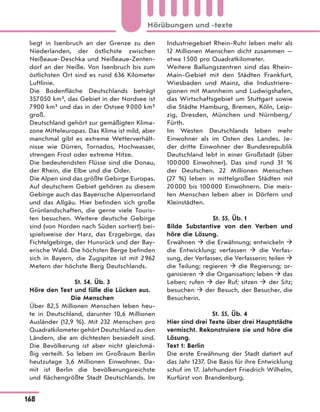 liegt in Isenbruch an der Grenze zu den
Niederlanden, der östlichste zwischen
Neißeaue-Deschka und Neißeaue-Zenten-
dorf an der Neiße. Von Isenbruch bis zum
östlichsten Ort sind es rund 636 Kilometer
Luftlinie.
Die Bodenfläche Deutschlands beträgt
357050 km², das Gebiet in der Nordsee ist
7900 km² und das in der Ostsee 9000 km²
groß.
Deutschland gehört zur gemäßigten Klima-
zone Mitteleuropas. Das Klima ist mild, aber
manchmal gibt es extreme Wetterverhält-
nisse wie Dürren, Tornados, Hochwasser,
strengen Frost oder extreme Hitze.
Die bedeutendsten Flüsse sind die Donau,
der Rhein, die Elbe und die Oder.
Die Alpen sind das größte Gebirge Europas.
Auf deutschem Gebiet gehören zu diesem
Gebirge auch das Bayerische Alpenvorland
und das Allgäu. Hier befinden sich große
Grünlandschaften, die gerne viele Touris-
ten besuchen. Weitere deutsche Gebirge
sind (von Norden nach Süden sortiert) bei-
spielsweise der Harz, das Erzgebirge, das
Fichtelgebirge, der Hunsrück und der Bay-
erische Wald. Die höchsten Berge befinden
sich in Bayern, die Zugspitze ist mit 2962
Metern der höchste Berg Deutschlands.
St. 54, Üb. 3
Höre den Text und fülle die Lücken aus.
Die Menschen
Über 82,5 Millionen Menschen leben heu-
te in Deutschland, darunter 10,6 Millionen
Ausländer (12,9 %). Mit 232 Menschen pro
Quadratkilometer gehört Deutschland zu den
Ländern, die am dichtesten besiedelt sind.
Die Bevölkerung ist aber nicht gleichmä-
ßig verteilt. So leben im Großraum Berlin
heutzutage 3,6 Millionen Einwohner. Da-
mit ist Berlin die bevölkerungsreichste
und flächengrößte Stadt Deutschlands. Im
Industriegebiet Rhein-Ruhr leben mehr als
12 Millionen Menschen dicht zusammen —
etwa 1500 pro Quadratkilometer.
Weitere Ballungszentren sind das Rhein-
Main-Gebiet mit den Städten Frankfurt,
Wiesbaden und Mainz, die Industriere-
gionen mit Mannheim und Ludwigshafen,
das Wirtschaftsgebiet um Stuttgart sowie
die Städte Hamburg, Bremen, Köln, Leip-
zig, Dresden, München und Nürnberg/
Fürth.
Im Westen Deutschlands leben mehr
Einwohner als im Osten des Landes. Je-
der dritte Einwohner der Bundesrepublik
Deutschland lebt in einer Großstadt (über
100000 Einwohner). Das sind rund 31 %
der Deutschen. 22 Millionen Menschen
(27 %) leben in mittelgroßen Städten mit
20000 bis 100000 Einwohnern. Die meis-
ten Menschen leben aber in Dörfern und
Kleinstädten.
St. 55, Üb. 1
Bilde Substantive von den Verben und
höre die Lösung.
Erwähnen  die Erwähnung; entwickeln 
die Entwicklung; verfassen  die Verfas-
sung, der Verfasser, die Verfasserin; teilen 
die Teilung; regieren  die Regierung; or-
ganisieren  die Organisation; leben  das
Leben; rufen  der Ruf; sitzen  der Sitz;
besuchen  der Besuch, der Besucher, die
Besucherin.
St. 55, Üb. 4
Hier sind drei Texte über drei Hauptstädte
vermischt. Rekonstruiere sie und höre die
Lösung.
Text 1: Berlin
Die erste Erwähnung der Stadt datiert auf
das Jahr 1237. Die Basis für ihre Entwicklung
schuf im 17. Jahrhundert Friedrich Wilhelm,
Kurfürst von Brandenburg.
168
Hörübungen und -texte
 