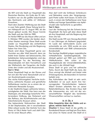 Ab 1871 wird die Stadt zur Hauptstadt des
Deutschen Reiches. Am Ende des 19. Jahr-
hunderts war sie die größte Industriestadt
des Kontinents und zählte 2,7 Millionen
Einwohner.
Nach dem Zweiten Weltkrieg war die Stadt
in zwei Teile geteilt. Diese Teilung fand ih-
ren Höhepunkt am 13. August 1961, als die
Mauer gebaut wurde. Die Mauer trennte
die Stadt und das Volk bis 1989.
Im Herbst 1989 war die Mauer offen und am
3. Oktober 1990 wurden die beiden deut-
schen Staaten vereinigt. Diese Stadt wurde
wieder zur Hauptstadt des einheitlichen
Staates. Der Bundestag und die Regierung
haben hier ihren Sitz.
Heute wird diese Hauptstadt gerne von
Touristen aus aller Welt besucht, denn sie
bietet ihren Gästen viel Sehenswertes. Die
beliebtesten Sehenswürdigkeiten sind das
Brandenburger Tor, der Reichstag, der
Alexanderplatz mit dem Fernsehturm und
der Weltzeituhr, der Tiergarten, die Straße
Unter den Linden und die Museumsinsel.
Text 2: Wien
Diese Hauptstadt liegt an der Donau und
hat sich den Ruf einer Barockstadt und ei-
ner Musikmetropole erworben.
Das reiche Kulturangebot, herrliche Archi-
tektur, zahlreiche Museen und gemütliche
Kaffeehäuser machen sie zu einem der at-
traktivsten Reiseziele Europas.
In der Stadtmitte liegen zahlreiche Sehens-
würdigkeiten der Stadt. Hier kann man die
Staatsoper, die ehemalige kaiserliche Win-
terresidenz Hofburg, das Parlament und
das Rathaus, das Kunsthistorische und das
Naturhistorische Museum sehen.
Das bekannteste Wahrzeichen der Stadt
ist der Stephansdom, der in verschiedenen
Stilen erbaut wurde. Der höchste Turm des
Doms ist 136,4 Meter hoch und steht Gäs-
ten für einen Besuch offen.
Man darf nicht die Schlösser Schönbrunn
und Belvedere sowie den Vergnügungs-
park Prater außer Acht lassen. Es lohnt sich
auch, in einem der Kaffeehäuser eine Tasse
Kaffee und hiesige Spezialitäten wie Apfel-
strudel oder Sachertorte zu genießen.
Text 3: Bern
Laut der Verfassung hat die Schweiz keine
Hauptstadt. De facto gilt aber diese Stadt
als ihre Hauptstadt, weil die Regierung hier
ihren Sitz hat.
Die Stadt wurde 1191 vom Herzog Berchtold
V. von Zähringen als Bollwerk gegründet.
Im Laufe der Jahrhunderte wuchs und
entwickelte sie sich. 1834 wurde sie eine
Universitätsstadt und 1848 schweizerische
Bundesstadt.
Das heutige Stadtbild prägen majestätische
mittelalterliche Sandsteingebäude. Die
Altstadt gehört seit 1983 zum UNESCO-
Weltkulturerbe. Sehr schön ist das
Hauptgebäude der Universitätsbibliothek,
das auch in der Altstadt liegt.
Diese Stadt ist grün und hat zahlreiche
Parks. Durch die Stadt fließt die Aare, der
Fluss umringt die Altstadt und bietet viele
Erholungsräume, die besonders im Sommer
beliebt sind.
Das Kulturleben der Stadt ist sehr reich.
Außerdem ist sie auch durch ihre her-
vorragenden Persönlichkeiten bekannt.
Albert Einstein arbeitete hier an seiner
Relativitätstheorie. Das Einstein-Haus lädt
alle Interessenten ein, sich mit der wis-
senschaftlichen Tätigkeit des berühmten
Wissenschaftlers vertraut zu machen.
St. 57, Üb. 4
Höre Gespräche über die Städte und er-
gänze, welche Stadt das ist.
Situation 1: Diese Stadt ist die größte im
Bundesland Hessen und liegt am Fluss Main,
wie schon ihr Name verrät. Die Stadt ist in
169
Hörübungen und -texte
 