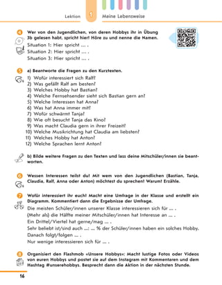 11Lektion Meine Lebensweise
16
 Wer von den Jugendlichen, von deren Hobbys ihr in Übung
3b gelesen habt, spricht hier? Höre zu und nenne die Namen.
Situation 1: Hier spricht … .
Situation 2: Hier spricht … .
Situation 3: Hier spricht … .
 a) Beantworte die Fragen zu den Kurztexten.
1) Wofür interessiert sich Ralf?
2) Was gefällt Ralf am besten?
3) Welches Hobby hat Bastian?
4) Welche Fernsehsender sieht sich Bastian gern an?
5) Welche Interessen hat Anna?
6) Was hat Anna immer mit?
7) Wofür schwärmt Tanja?
8) Wie oft besucht Tanja das Kino?
9) Was macht Claudia gern in ihrer Freizeit?
10) Welche Musikrichtung hat Claudia am liebsten?
11) Welches Hobby hat Anton?
12) Welche Sprachen lernt Anton?
b) Bilde weitere Fragen zu den Texten und lass deine Mitschüler/innen sie beant-
worten.
 Wessen Interessen teilst du? Mit wem von den Jugendlichen (Bastian, Tanja,
Claudia, Ralf, Anna oder Anton) möchtest du sprechen? Warum? Erzähle.
 Wofür interessiert ihr euch? Macht eine Umfrage in der Klasse und erstellt ein
Diagramm. Kommentiert dann die Ergebnisse der Umfrage.
Die meisten Schüler/innen unserer Klasse interessieren sich für ... .
(Mehr als) die Hälfte meiner Mitschüler/innen hat Interesse an ... .
Ein Drittel/Viertel hat gerne/mag ... .
Sehr beliebt ist/sind auch ...: ... % der Schüler/innen haben ein solches Hobby.
Danach folgt/folgen ... .
Nur wenige interessieren sich für ... .
 Organisiert den Flashmob «Unsere Hobbys»: Macht lustige Fotos oder Videos
von euren Hobbys und postet sie auf dem Instagram mit Kommentaren und dem
Hashtag #unserehobbys. Besprecht dann die Aktion in der nächsten Stunde.
 