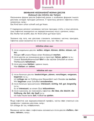 ВЖИВАННЯ НЕОЗНАЧЕНОЇ ФОРМИ ДІЄСЛІВ
(Gebrauch des Infinitivs der Verben)
Неозначена форма дієслів (інфінітив) разом з особовою формою іншого
дієслова складає присудок речення. У простому реченні інфінітив стоїть
наприкінці, напр.:
Das Kind kann schon schnell und gut lesen.
У підрядному реченні змінювана частина присудка стоїть у кінці речення,
тому інфінітив знаходиться на передостанньому місці у реченні, напр.:
Die Mutter hat erzählt, dass ihr Kind schon gut lesen kann.
Залежно від того, яке дієслово становить змінювану частину присудка,
інфінітив може вживатися як із часткою «zu», так і без неї:
Infinitive ohne «zu»
1) після модальних дієслів: wollen, mögen, können, dürfen, müssen, sol-
len;
Morgen will unsere Klasse einen Kinobesuch machen.
2) після дієслів на позначення руху в просторі: fahren, gehen та ін.;
Unsere Basketballmannschaft fährt in die nächste Ortschaft an einem
Wettbewerb teilnehmen.
3) після дієслова bleiben і деяких інших.
Hier bleiben wir stehen.
Infinitive mit «zu»
1) після багатьох дієслів: beabsichtigen, planen, vorschlagen, vergessen,
beginnen та ін.;
Ich schlage vor im Frühling eine Klassenfahrt nach Dresden zu machen.
Wir beginnen unser Schulfest vorzubereiten.
2) після багатьох прикметників: interessant, wichtig, toll, gut, langweilig
та ін.;
Es ist interessant, an einem Quiz teilzunehmen.
3) після іменників, які пояснюють інфінітив: die Idee, die Absicht, die
Hoffnung, die Zeit, der Spaß та ін.
Ich habe heute keine Zeit, Fußball zu spielen.
Якщо інфінітив має відокремлюваний префікс, частка «zu» ставиться між
префіксом і коренем дієслова, напр.:
Ich schlage dir vor, mitzukommen.
Вживання частки «zu» з інфінітивом коливається після дієслів «helfen», «ler-
nen», «lehren», напр.:
183
Grammatik
 