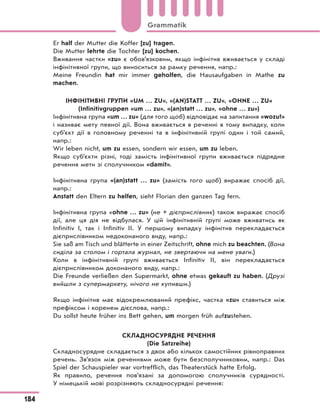 Er half der Mutter die Koffer [zu] tragen.
Die Mutter lehrte die Tochter [zu] kochen.
Вживання частки «zu» є обов’язковим, якщо інфінітив вживається у складі
інфінітивної групи, що виноситься за рамку речення, напр.:
Meine Freundin hat mir immer geholfen, die Hausaufgaben in Mathe zu
machen.
ІНФІНІТИВНІ ГРУПИ «UM … ZU», «(AN)STATT … ZU», «OHNE … ZU»
(Infinitivgruppen «um … zu», «(an)statt … zu», «ohne … zu»)
Інфінітивна група «um … zu» (для того щоб) відповідає на запитання «wozu?»
і називає мету певної дії. Вона вживається в реченні в тому випадку, коли
суб’єкт дії в головному реченні та в інфінітивній групі один і той самий,
напр.:
Wir leben nicht, um zu essen, sondern wir essen, um zu leben.
Якщо суб’єкти різні, тоді замість інфінітивної групи вживається підрядне
речення мети зі сполучником «damit».
Інфінітивна група «(an)statt … zu» (замість того щоб) виражає спосіб дії,
напр.:
Anstatt den Eltern zu helfen, sieht Florian den ganzen Tag fern.
Інфінітивна група «ohne … zu» (не + дієприслівник) також виражає спосіб
дії, але ця дія не відбулася. У цій інфінітивній групі може вживатись як
Infinitiv I, так і Infinitiv II. У першому випадку інфінітив перекладається
дієприслівником недоконаного виду, напр.:
Sie saß am Tisch und blätterte in einer Zeitschrift, ohne mich zu beachten. (Вона
сиділа за столом і гортала журнал, не звертаючи на мене уваги.)
Коли в інфінітивній групі вживається Infinitiv II, він перекладається
дієприслівником доконаного виду, напр.:
Die Freunde verließen den Supermarkt, ohne etwas gekauft zu haben. (Друзі
вийшли з супермаркету, нічого не купивши.)
Якщо інфінітив має відокремлюваний префікс, частка «zu» ставиться між
префіксом і коренем дієслова, напр.:
Du sollst heute früher ins Bett gehen, um morgen früh aufzustehen.
СКЛАДНОСУРЯДНЕ РЕЧЕННЯ
(Die Satzreihe)
Складносурядне складається з двох або кількох самостійних рівноправних
речень. Зв’язок між реченнями може бути безсполучниковим, напр.: Das
Spiel der Schauspieler war vortrefflich, das Theaterstück hatte Erfolg.
Як правило, речення пов’язані за допомогою сполучників сурядності.
У німецькій мові розрізняють складносурядні речення:
184
Grammatik
 