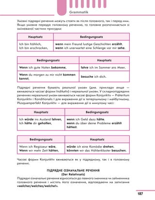 Умовні підрядні речення можуть стояти як після головного, так і перед ним.
Якщо умовне передує головному реченню, то головне розпочинається зі
змінюваної частини присудка:
Hauptsatz Bedingungssatz
Ich bin fröhlich,
Ich bin erschrocken,
wenn mein Freund lustige Geschichten erzählt.
wenn ich unerwartet eine Schlange vor mir sehe.
Bedingungssatz Hauptsatz
Wenn ich gute Noten bekomme, fahre ich im Sommer ans Meer.
Wenn du morgen zu mir nicht kommen
kannst,
besuche ich dich.
Підрядні речення бувають реальної умови (див. приклади вище —
вживаються часові форми Indikativ) і нереальної умови. У складнопідрядних
реченнях нереальної умови вживаються часові форми Konjunktiv — Präteritum
Konjunktiv і Konditionalis I для вираження дії в теперішньому і майбутньому,
Plusquamperfekt Konjunktiv — для вираження дії в минулому часі:
Hauptsatz Bedingungssatz
Ich würde ins Ausland fahren,
Ich hätte dir geholfen,
wenn ich Geld dazu hätte.
wenn du über deine Probleme erzählt
hättest.
Bedingungssatz Hauptsatz
Wenn ich Regisseur wäre,
Wenn wir mehr Zeit hätten,
würde ich eine Komödie drehen.
könnten wir das Höhlenkloster besuchen.
Часові форми Konjunktiv вживаються як у підрядному, так і в головному
реченні.
ПІДРЯДНЕ ОЗНАЧАЛЬНЕ РЕЧЕННЯ
(Der Relativsatz)
Підрядні означальні речення відносяться до певного іменника чи займенника
головного речення і містять його означення, відповідаючи на запитання
«welcher/welches/welche?».
187
Grammatik
 
