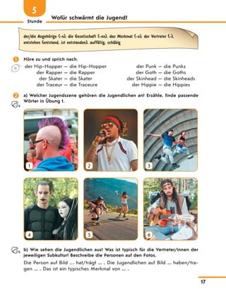 Stunde
17
Wofür schwärmt die Jugend?
5
der/die AngehЊrige (-n), die Gesellschaft (-en), das Merkmal (-e), der Vertreter (-),
entstehen (entstand, ist entstanden), auffЉllig, schЉbig
 Höre zu und sprich nach.
der Hip-Hopper — die Hip-Hopper
der Rapper — die Rapper
der Skater — die Skater
der Traceur — die Traceure
der Punk — die Punks
der Goth — die Goths
der Skinhead — die Skinheads
der Hippie — die Hippies
 a) Welcher Jugendszene gehören die Jugendlichen an? Erzähle, finde passende
Wörter in Übung 1.
1 2 3
4 5 6
b) Wie sehen die Jugendlichen aus? Was ist typisch für die Vertreter/innen der
jeweiligen Subkultur? Beschreibe die Personen auf den Fotos.
Die Person auf Bild … hat/trägt ... . Die Jugendlichen auf Bild ... haben/tra-
gen ... . Das ist ein typisches Merkmal von ... .
 
