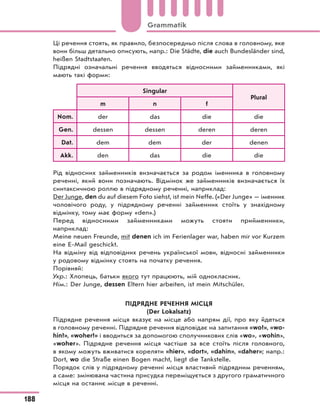 Ці речення стоять, як правило, безпосередньо після слова в головному, яке
вони більш детально описують, напр.: Die Städte, die auch Bundesländer sind,
heißen Stadtstaaten.
Підрядні означальні речення вводяться відносними займенниками, які
мають такі форми:
Singular
Plural
m n f
Nom. der das die die
Gen. dessen dessen deren deren
Dat. dem dem der denen
Akk. den das die die
Рід відносних займенників визначається за родом іменника в головному
реченні, який вони позначають. Відмінок же займенників визначається їх
синтаксичною роллю в підрядному реченні, наприклад:
Der Junge, den du auf diesem Foto siehst, ist mein Neffe. («Der Junge» — іменник
чоловічого роду, у підрядному реченні займенник стоїть у знахідному
відмінку, тому має форму «den».)
Перед відносними займенниками можуть стояти прийменники,
наприклад:
Meine neuen Freunde, mit denen ich im Ferienlager war, haben mir vor Kurzem
eine E-Mail geschickt.
На відміну від відповідних речень української мови, відносні займенники
у родовому відмінку стоять на початку речення.
Порівняй:
Укр.: Хлопець, батьки якого тут працюють, мій однокласник.
Нім.: Der Junge, dessen Eltern hier arbeiten, ist mein Mitschüler.
ПІДРЯДНЕ РЕЧЕННЯ МІСЦЯ
(Der Lokalsatz)
Підрядне речення місця вказує на місце або напрям дії, про яку йдеться
в головному реченні. Підрядне речення відповідає на запитання «wo?», «wo-
hin?», «woher?» і вводиться за допомогою сполучникових слів «wo», «wohin»,
«woher». Підрядне речення місця частіше за все стоїть після головного,
в якому можуть вживатися кореляти «hier», «dort», «dahin», «daher»; напр.:
Dort, wo die Straße einen Bogen macht, liegt die Tankstelle.
Порядок слів у підрядному реченні місця властивий підрядним реченням,
а саме: змінювана частина присудка переміщується з другого граматичного
місця на останнє місце в реченні.
188
Grammatik
 