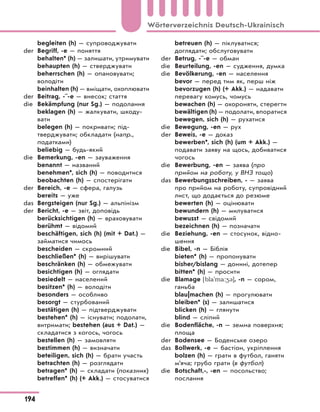 begleiten (h) — супроводжувати
der Begriff, -e — поняття
behalten* (h) — залишати, утримувати
behaupten (h) — стверджувати
beherrschen (h) — опановувати;
володіти
beinhalten (h) — вміщати, охоплювати
der Beitrag, -¨-e — внесок; стаття
die Bekämpfung (nur Sg.) — подолання
beklagen (h) — жалкувати, шкоду-
вати
belegen (h) — покривати; під-
тверджувати; обкладати (напр.,
податками)
beliebig — будь-який
die Bemerkung, -en — зауваження
benannt — названий
benehmen*, sich (h) — поводитися
beobachten (h) — спостерігати
der Bereich, -e — сфера, галузь
bereits — уже
das Bergsteigen (nur Sg.) — альпінізм
der Bericht, -e — звіт, доповідь
berücksichtigen (h) — враховувати
berühmt — відомий
beschäftigen, sich (h) (mit + Dat.) —
займатися чимось
bescheiden — скромний
beschließen* (h) — вирішувати
beschränken (h) — обмежувати
besichtigen (h) — оглядати
besiedelt — населений
besitzen* (h) — володіти
besonders — особливо
besorgt — стурбований
bestätigen (h) — підтверджувати
bestehen* (h) — існувати; подолати,
витримати; bestehen (aus + Dat.) —
складатися з когось, чогось
bestellen (h) — замовляти
bestimmen (h) — визначати
beteiligen, sich (h) — брати участь
betrachten (h) — розглядати
betragen* (h) — складати (показник)
betreffen* (h) (+ Akk.) — стосуватися
betreuen (h) — піклуватися;
доглядати; обслуговувати
der Betrug, -¨-e — обман
die Beurteilung, -en — судження, думка
die Bevölkerung, -en — населення
bevor — перед тим як, перш ніж
bevorzugen (h) (+ Akk.) — надавати
перевагу комусь, чомусь
bewachen (h) — охороняти, стерегти
bewältigen (h) — подолати, впоратися
bewegen, sich (h) — рухатися
die Bewegung, -en — рух
der Beweis, -e — доказ
bewerben*, sich (h) (um + Akk.) —
подавати заяву на щось, добиватися
чогось
die Bewerbung, -en — заява (про
прийом на роботу, у ВНЗ тощо)
das Bewerbungsschreiben, - — заява
про прийом на роботу, супровідний
лист, що додається до резюме
bewerten (h) — оцінювати
bewundern (h) — милуватися
bewusst — свідомий
bezeichnen (h) — позначати
die Beziehung, -en — стосунок, відно-
шення
die Bibel, -n — Біблія
bieten* (h) — пропонувати
bisher/bislang — донині, дотепер
bitten* (h) — просити
die Blamage [bla'ma:43], -n — сором,
ганьба
blau|machen (h) — прогулювати
bleiben* (s) — залишатися
blicken (h) — глянути
blind — сліпий
die Bodenfläche, -n — земна поверхня;
площа
der Bodensee — Боденське озеро
das Bollwerk, -e — бастіон, укріплення
bolzen (h) — грати в футбол, ганяти
м’яча; грубо грати (в футбол)
die Botschaft,-, -en — посольство;
послання
194
Wörterverzeichnis Deutsch-Ukrainisch
 