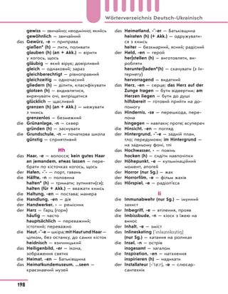 gewiss — звичайно; неодмінно; якийсь
gewöhnlich — звичайний
das Gewürz, -e — приправа
gießen* (h) — лити, поливати
glauben (h) (an + Akk.) — вірити
у когось, щось
gläubig — який вірує; довірливий
gleich — однаковий; зараз
gleichberechtigt — рівноправний
gleichzeitig — одночасний
gliedern (h) — ділити, класифікувати
glotzen (h) — видивлятися,
вирячувати очі, витріщатися
glücklich — щасливий
grenzen (h) (an + Akk.) — межувати
з чимсь
grenzenlos — безмежний
die Grünanlage, -n — сквер
gründen (h) — заснувати
die Grundschule, -n — початкова школа
günstig — сприятливий
Hh
das Haar, -e — волосся; kein gutes Haar
an jemandem, etwas lassen — пере-
брати по кісточках когось, щось
der Hafen, -¨- — порт, гавань
die Hälfte, -n — половина
halten* (h) — тримати; зупиняти(ся);
halten (für + Akk.) — вважати кимсь
die Haltung, -en — постава; манера
die Handlung, -en — дія
der Handwerker, - — ремісник
der Harz — Гарц (гори)
häufig — часто
hauptsächlich — переважний;
істотний; переважно
die Haut, -¨-e — шкіра; mit Haut und Haar —
цілком, без останку, до самих кісток
heidnisch — язичницький
das Heiligenbild, -er — ікона,
зображення святих
die Heimat, -en — Батьківщина
das Heimatkundemuseum, ...seen —
краєзнавчий музей
das Heimatland, -¨-er — Батьківщина
heiraten (h) (+ Akk.) — одружувати-
ся з кимсь
heiter — безхмарний, ясний; радісний
der Held, -en — герой
her|stellen (h) — виготовляти, ви-
робляти
herunter|laden*(h) — скачувати (з Ін-
тернету)
hervorragend — видатний
das Herz, -en — серце; das Herz auf der
Zunge tragen — бути відвертим; am
Herzen liegen — бути до душі
hilfsbereit — готовий прийти на до-
помогу
das Hindernis, -se — перешкода, пере-
пона
hingegen — навпаки; проте; всупереч
die Hinsicht, -en — погляд
der Hintergrund, -¨-e — задній план,
тло; передумови; im Hintergrund —
на задньому фоні, тлі
das Hochwasser, - — повінь
hocken (h) — сидіти навпочіпки
der Höhepunkt, -e — кульмінаційний
момент, апогей
der Horror (nur Sg.) — жах
der Horrorfilm, -e — фільм жахів
das Hörspiel, -e — радіоп’єса
Ii
die Immunabwehr (nur Sg.) — імунний
захист
der Inbegriff, -e — втілення, прояв
die Imbissbude, -n — кіоск з їжею на
винос
der Inhalt, -e — зміст
das Inlineskating ['nla nsk* ti8]
(nur Sg.) — катання на роликах
die Insel, -n — острів
insgesamt — загалом
die Inspiration, -en — натхнення
inspirieren (h) — надихати
der Installateur [‐'t/:r], -e — слюсар-
сантехнік
198
Wörterverzeichnis Deutsch-Ukrainisch
 