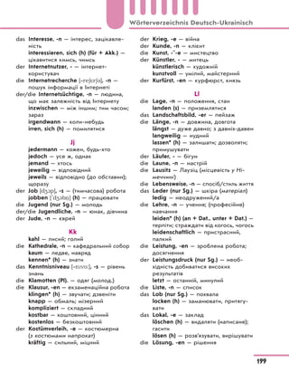 das Interesse, -n — інтерес, зацікавле-
ність
interessieren, sich (h) (für + Akk.) —
цікавитися кимсь, чимсь
der Internetnutzer, - — інтернет-
користувач
die Internetrecherche [‐re6*r63], -n —
пошук інформації в Інтернеті
der/die Internetsüchtige, -n — людина,
що має залежність від Інтернету
inzwischen — між іншим; тим часом;
зараз
irgendwann — коли-небудь
irren, sich (h) — помилятися
Jj
jedermann — кожен, будь-хто
jedoch — усе ж, однак
jemand — хтось
jeweilig — відповідний
jeweils — відповідно (до обставин);
щоразу
der Job [d41p], -s — (тимчасова) робота
jobben ['d41b ] (h) — працювати
die Jugend (nur Sg.) — молодь
der/die Jugendliche, -n — юнак, дівчина
der Jude, -n — єврей
Kk
kahl — лисий; голий
die Kathedrale, -n — кафедральний собор
kaum — ледве, навряд
kennen* (h) — знати
das Kenntnisniveau [‐nvo:], -s — рівень
знань
die Klamotten (Pl). — одяг (молод.)
die Klausur, -en — екзаменаційна робота
klingen* (h) — звучати; дзвеніти
knapp — обмаль; мізерний
kompliziert — складний
kostbar — коштовний, цінний
kostenlos — безкоштовний
der Kostümverleih, -e — костюмерна
(з костюмами напрокат)
kräftig — сильний, міцний
der Krieg, -e — війна
der Kunde, -n — клієнт
die Kunst, -¨-e — мистецтво
der Künstler, - — митець
künstlerisch — художній
kunstvoll — умілий, майстерний
der Kurfürst, -en — курфюрст, князь
Ll
die Lage, -n — положення, стан
landen (s) — приземлятися
das Landschaftsbild, -er — пейзаж
die Länge, -n — довжина, довгота
längst — дуже давно; з давніх-давен
langweilig — нудний
lassen* (h) — залишати; дозволяти;
примушувати
der Läufer, - — бігун
die Laune, -n — настрій
die Lausitz — Лаузіц (місцевість у Ні-
меччині)
die Lebensweise, -n — спосіб/стиль життя
das Leder (nur Sg.) — шкіра (матеріал)
ledig — неодружений/а
die Lehre, -n — учення; (професійне)
навчання
leiden* (h) (an + Dat., unter + Dat.) —
терпіти; страждати від когось, чогось
leidenschaftlich — пристрасний,
палкий
die Leistung, -en — зроблена робота;
досягнення
der Leistungsdruck (nur Sg.) — необ-
хідність добиватися високих
результатів
letzt — останній, минулий
die Liste, -n — список
das Lob (nur Sg.) — похвала
locken (h) — заманювати, притягу-
вати
das Lokal, -e — заклад
löschen (h) — видаляти (написане);
гасити
lösen (h) — розв’язувати, вирішувати
die Lösung, -en — рішення
199
Wörterverzeichnis Deutsch-Ukrainisch
 