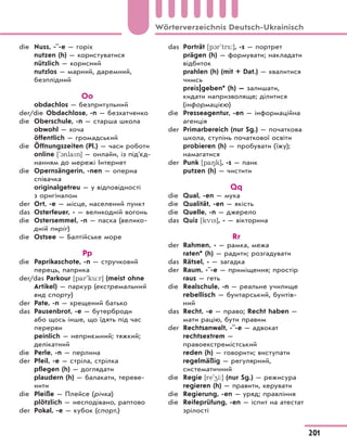 die Nuss, -¨-e — горіх
nutzen (h) — користуватися
nützlich — корисний
nutzlos — марний, даремний,
безплідний
Оo
obdachlos — безпритульний
der/die Obdachlose, -n — безхатченко
die Oberschule, -n — старша школа
obwohl — хоча
öffentlich — громадський
die Öffnungszeiten (Pl.) — часи роботи
online ['1nlan] — онлайн, із підʼєд-
нанням до мережі Інтернет
die Opernsängerin, -nen — оперна
співачка
originalgetreu — у відповідності
з оригіналом
der Ort, -e — місце, населений пункт
das Osterfeuer, - — великодній вогонь
die Ostersemmel, -n — паска (велико-
дній пиріг)
die Ostsee — Балтійське море
Pp
die Paprikaschote, -n — стручковий
перець, паприка
der/das Parkour [par'ku:r] (meist ohne
Artikel) — паркур (екстремальний
вид спорту)
der Pate, -n — хрещений батько
das Pausenbrot, -e — бутерброди
або щось інше, що їдять під час
перерви
peinlich — неприємний; тяжкий;
делікатний
die Perle, -n — перлина
der Pfeil, -e — стріла, стрілка
pflegen (h) — доглядати
plaudern (h) — балакати, тереве-
нити
die Pleiße — Плейсе (річка)
plötzlich — несподівано, раптово
der Pokal, -e — кубок (спорт.)
das Porträt [p1r'tr*:], -s — портрет
prägen (h) — формувати; накладати
відбиток
prahlen (h) (mit + Dat.) — хвалитися
чимсь
preis|geben* (h) — залишати,
кидати напризволяще; ділитися
(інформацією)
die Presseagentur, -en — інформаційна
агенція
der Primarbereich (nur Sg.) — початкова
школа, ступінь початкової освіти
probieren (h) — пробувати (їжу);
намагатися
der Punk [pa8k], -s — панк
putzen (h) — чистити
Qq
die Qual, -en — мука
die Qualität, -en — якість
die Quelle, -n — джерело
das Quiz [kvs], - — вікторина
Rr
der Rahmen, - — рамка, межа
raten* (h) — радити; розгадувати
das Rätsel, - — загадка
der Raum, -¨-e — приміщення; простір
raus — геть
die Realschule, -n — реальне училище
rebellisch — бунтарський, бунтів-
ний
das Recht, -e — право; Recht haben —
мати рацію, бути правим
der Rechtsanwalt, -¨-e — адвокат
rechtsextrem —
правоекстремістський
reden (h) — говорити; виступати
regelmäßig — регулярний,
систематичний
die Regie [re'4i:] (nur Sg.) — режисура
regieren (h) — правити, керувати
die Regierung, -en — уряд; правління
die Reifeprüfung, -en — іспит на атестат
зрілості
201
Wörterverzeichnis Deutsch-Ukrainisch
 