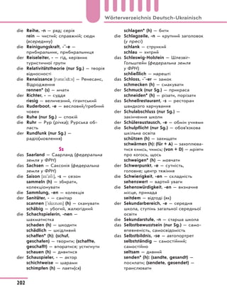 die Reihe, -n — ряд; серія
rein — чистий; справжній; сюди
(всередину)
die Reinigungskraft, -¨-e —
прибиральник, прибиральниця
der Reiseleiter, - — гід, керівник
туристичної групи
die Relativitätstheorie (nur Sg.) — теорія
відносності
die Renaissance [r3n*'s‹:s] — Ренесанс,
Відродження
rennen* (s) — мчати
der Richter, - — суддя
riesig — величезний, гігантський
das Ruderboot, -e — весловий/гребний
човен
die Ruhe (nur Sg.) — спокій
die Ruhr — Рур (річка); Рурська об-
ласть
der Rundfunk (nur Sg.) —
радіо(мовлення)
Ss
das Saarland — Саарланд (федеральна
земля у ФРН)
das Sachsen — Саксонія (федеральна
земля у ФРН)
die Saison [z*'z :], -s — сезон
sammeln (h) — збирати,
колекціонувати
die Sammlung, -en — колекція
der Sanitäter, - — санітар
scannen ['sk*n3n] (h) — сканувати
schäbig — убогий, жалюгідний
die Schachspielerin, -nen —
шахматистка
schaden (h) — шкодити
schädlich — шкідливий
schaffen* (h): (schuf,
geschafen) — творити; (schaffte,
geschafft) — впоратися; устигнути
schauen (h) — дивитися
der Schauspieler, - — актор
schichtweise — шарами
schimpfen (h) — лаяти(ся)
schlagen* (h) — бити
die Schlagzeile, -n — крупний заголовок
(у пресі)
schlank — стрункий
schlau — хитрий
das Schleswig-Holstein — Шлезвіг-
Гольштейн (федеральна земля
у ФРН)
schließlich — нарешті
das Schloss, -¨-er — замок
schmecken (h) — смакувати
der Schmuck (nur Sg.) — прикраса
schneiden* (h) — різати, порізати
das Schnellrestaurant, -s — ресторан
швидкого харчування
der Schulabschluss (nur Sg.) —
закінчення школи
der Schüleraustausch, -e — обмін учнями
die Schulpflicht (nur Sg.) — обов’язкова
шкільна освіта
schützen (h) — захищати
schwärmen (h): (für + A) — захоплюва-
тися кимсь, чимсь; (von + D) — мріяти
про когось, щось
schweigen* (h) — мовчати
der Schwerpunkt, -e — сутність,
головне; центр тяжіння
die Schwierigkeit, -en — складність
sehenswert — вартий уваги
die Sehenswürdigkeit, -en — визначне
місце, принада
seitdem — відтоді (як)
der Sekundarbereich, -e — середня
школа, ступінь загальної середньої
освіти
die Sekundarstufe, -n — старша школа
das Selbstbewusstsein (nur Sg.) — само-
впевненість, самосвідомість
das Selbstbildnis, -se — автопортрет
selbstständig — самостійний;
самостійно
seltsam — дивний
senden* (h): (sandte, gesandt) —
посилати; (sendete, gesendet) —
транслювати
202
Wörterverzeichnis Deutsch-Ukrainisch
 