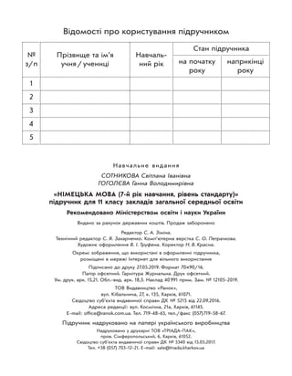Навчальне видання
СОТНИКОВА Світлана Іванівна
ГОГОЛЄВА Ганна Володимирівна
«НІМЕЦЬКА МОВА (7-й рік навчання, рівень стандарту)»
підручник для 11 класу закладів загальної середньої освіти
Рекомендовано Міністерством освіти і науки України
Видано за рахунок державних коштів. Продаж заборонено
Редактор С. А. Зіміна.
Технічний редактор С. Я. Захарченко. Комп’ютерна верстка С. О. Петрачкова.
Художнє оформлення В. І. Труфена. Коректор Н. В. Красна.
Окремі зображення, що використані в оформленні підручника,
розміщені в мережі Інтернет для вільного використання
Підписано до друку 27.05.2019. Формат 70×90/16.
Папір офсетний. Гарнітура Журнальна. Друк офсетний.
Ум. друк. арк. 15,21. Обл.-вид. арк. 18,3. Наклад 40991 прим. Зам. № 12105-2019.
ТОВ Видавництво «Ранок»,
вул. Кібальчича, 27, к. 135, Харків, 61071.
Свідоцтво суб’єкта видавничої справи ДК № 5215 від 22.09.2016.
Адреса редакції: вул. Космічна, 21а, Харків, 61145.
E-mail: office@ranok.com.ua. Тел. 719-48-65, тел./факс (057)719-58-67.
Підручник надруковано на папері українського виробництва
Надруковано у друкарні ТОВ «ТРІАДА-ПАК»,
пров. Сімферопольський, 6, Харків, 61052.
Свідоцтво суб’єкта видавничої справи ДК № 5340 від 15.05.2017.
Тел. +38 (057) 703-12-21. Е-mail: sale@triada.kharkov.ua
Відомості про користування підручником
№
з/п
Прізвище та ім’я
учня/учениці
Навчаль-
ний рік
Стан підручника
на початку
року
наприкінці
року
1
2
3
4
5
 