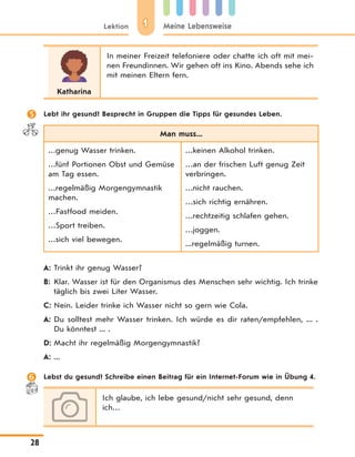 11Lektion Meine Lebensweise
28
Katharina
In meiner Freizeit telefoniere oder chatte ich oft mit mei-
nen Freundinnen. Wir gehen oft ins Kino. Abends sehe ich
mit meinen Eltern fern.
 Lebt ihr gesund? Besprecht in Gruppen die Tipps für gesundes Leben.
Man muss...
…genug Wasser trinken.
…fünf Portionen Obst und Gemüse
am Tag essen.
…regelmäßig Morgengymnastik
machen.
…Fastfood meiden.
…Sport treiben.
…sich viel bewegen.
…keinen Alkohol trinken.
…an der frischen Luft genug Zeit
verbringen.
…nicht rauchen.
…sich richtig ernähren.
…rechtzeitig schlafen gehen.
…joggen.
...regelmäßig turnen.
A: Trinkt ihr genug Wasser?
B: Klar. Wasser ist für den Organismus des Menschen sehr wichtig. Ich trinke
täglich bis zwei Liter Wasser.
C: Nein. Leider trinke ich Wasser nicht so gern wie Cola.
A: Du solltest mehr Wasser trinken. Ich würde es dir raten/empfehlen, ... .
Du könntest ... .
D: Macht ihr regelmäßig Morgengymnastik?
A: ...
 Lebst du gesund? Schreibe einen Beitrag für ein Internet-Forum wie in Übung 4.
Ich glaube, ich lebe gesund/nicht sehr gesund, denn
ich…
 