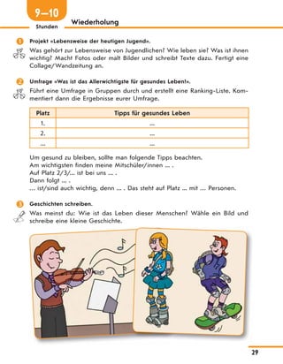 29
Stunden
Wiederholung
 Projekt «Lebensweise der heutigen Jugend».
Was gehört zur Lebensweise von Jugendlichen? Wie leben sie? Was ist ihnen
wichtig? Macht Fotos oder malt Bilder und schreibt Texte dazu. Fertigt eine
Collage/Wandzeitung an.
 Umfrage «Was ist das Allerwichtigste für gesundes Leben?».
Führt eine Umfrage in Gruppen durch und erstellt eine Ranking-Liste. Kom-
mentiert dann die Ergebnisse eurer Umfrage.
Platz Tipps für gesundes Leben
1. ...
2. ...
... ...
Um gesund zu bleiben, sollte man folgende Tipps beachten.
Am wichtigsten finden meine Mitschüler/innen ... .
Auf Platz 2/3/... ist bei uns ... .
Dann folgt ... .
… ist/sind auch wichtig, denn ... . Das steht auf Platz ... mit … Personen.
 Geschichten schreiben.
Was meinst du: Wie ist das Leben dieser Menschen? Wähle ein Bild und
schreibe eine kleine Geschichte.
9—10
 