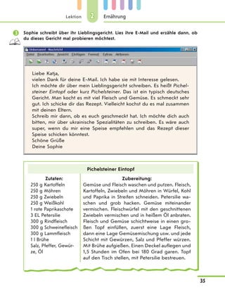 Lektion
35
Ernährung22
 Sophie schreibt über ihr Lieblingsgericht. Lies ihre E-Mail und erzähle dann, ob
du dieses Gericht mal probieren möchtest.
Liebe Katja,
vielen Dank für deine E-Mail. Ich habe sie mit Interesse gelesen.
Ich möchte dir über mein Lieblingsgericht schreiben. Es heißt Pichel-
steiner Eintopf oder kurz Pichelsteiner. Das ist ein typisch deutsches
Gericht. Man kocht es mit viel Fleisch und Gemüse. Es schmeckt sehr
gut. Ich schicke dir das Rezept. Vielleicht kochst du es mal zusammen
mit deinen Eltern.
Schreib mir dann, ob es euch geschmeckt hat. Ich möchte dich auch
bitten, mir über ukrainische Spezialitäten zu schreiben. Es wäre auch
super, wenn du mir eine Speise empfehlen und das Rezept dieser
Speise schicken könntest.
Schöne Grüße
Deine Sophie
Pichelsteiner Eintopf
Zutaten:
250 g Kartoffeln
250 g Möhren
250 g Zwiebeln
250 g Weißkohl
1 rote Paprikaschote
3 EL Petersilie
300 g Rindfleisch
300 g Schweinefleisch
300 g Lammfleisch
1 l Brühe
Salz, Pfeffer, Gewür-
ze, Öl
Zubereitung:
Gemüse und Fleisch waschen und putzen. Fleisch,
Kartoffeln, Zwiebeln und Möhren in Würfel, Kohl
und Paprika in Streifen schneiden. Petersilie wa-
schen und grob hacken. Gemüse miteinander
vermischen. Fleischwürfel mit den geschnittenen
Zwiebeln vermischen und in heißem Öl anbraten.
Fleisch und Gemüse schichtweise in einen gro-
ßen Topf einfüllen, zuerst eine Lage Fleisch,
dann eine Lage Gemüsemischung usw. und jede
Schicht mit Gewürzen, Salz und Pfeffer würzen.
Mit Brühe aufgießen. Einen Deckel auflegen und
1,5 Stunden im Ofen bei 180 Grad garen. Topf
auf den Tisch stellen, mit Petersilie bestreuen.
 